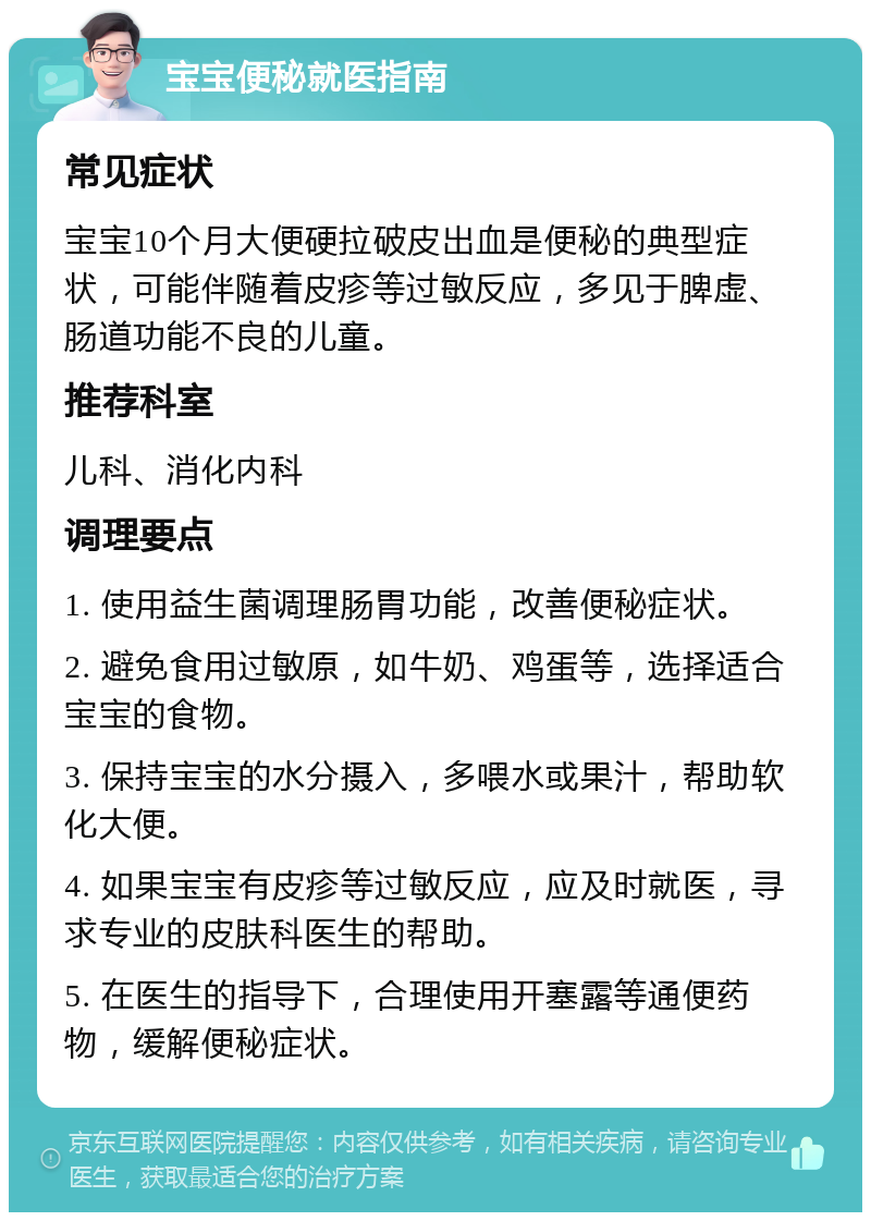 宝宝便秘就医指南 常见症状 宝宝10个月大便硬拉破皮出血是便秘的典型症状，可能伴随着皮疹等过敏反应，多见于脾虚、肠道功能不良的儿童。 推荐科室 儿科、消化内科 调理要点 1. 使用益生菌调理肠胃功能，改善便秘症状。 2. 避免食用过敏原，如牛奶、鸡蛋等，选择适合宝宝的食物。 3. 保持宝宝的水分摄入，多喂水或果汁，帮助软化大便。 4. 如果宝宝有皮疹等过敏反应，应及时就医，寻求专业的皮肤科医生的帮助。 5. 在医生的指导下，合理使用开塞露等通便药物，缓解便秘症状。