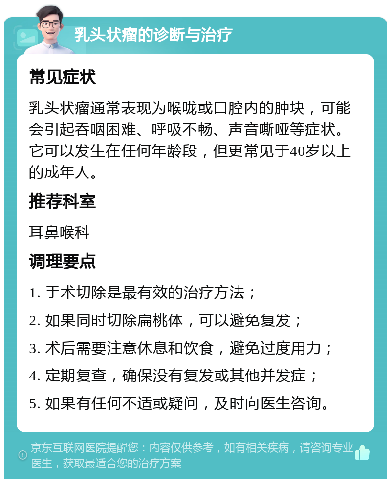 乳头状瘤的诊断与治疗 常见症状 乳头状瘤通常表现为喉咙或口腔内的肿块，可能会引起吞咽困难、呼吸不畅、声音嘶哑等症状。它可以发生在任何年龄段，但更常见于40岁以上的成年人。 推荐科室 耳鼻喉科 调理要点 1. 手术切除是最有效的治疗方法； 2. 如果同时切除扁桃体，可以避免复发； 3. 术后需要注意休息和饮食，避免过度用力； 4. 定期复查，确保没有复发或其他并发症； 5. 如果有任何不适或疑问，及时向医生咨询。