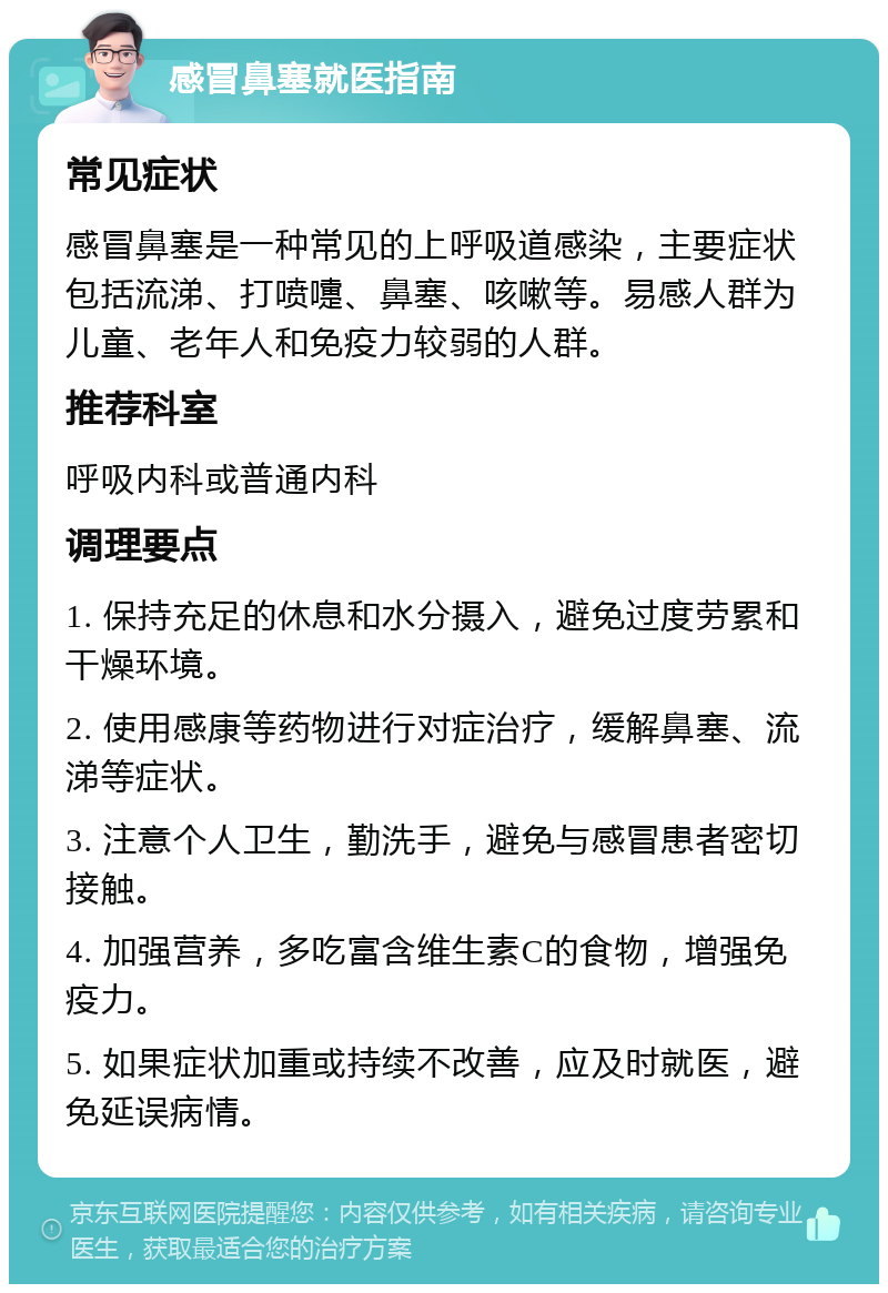 感冒鼻塞就医指南 常见症状 感冒鼻塞是一种常见的上呼吸道感染，主要症状包括流涕、打喷嚏、鼻塞、咳嗽等。易感人群为儿童、老年人和免疫力较弱的人群。 推荐科室 呼吸内科或普通内科 调理要点 1. 保持充足的休息和水分摄入，避免过度劳累和干燥环境。 2. 使用感康等药物进行对症治疗，缓解鼻塞、流涕等症状。 3. 注意个人卫生，勤洗手，避免与感冒患者密切接触。 4. 加强营养，多吃富含维生素C的食物，增强免疫力。 5. 如果症状加重或持续不改善，应及时就医，避免延误病情。