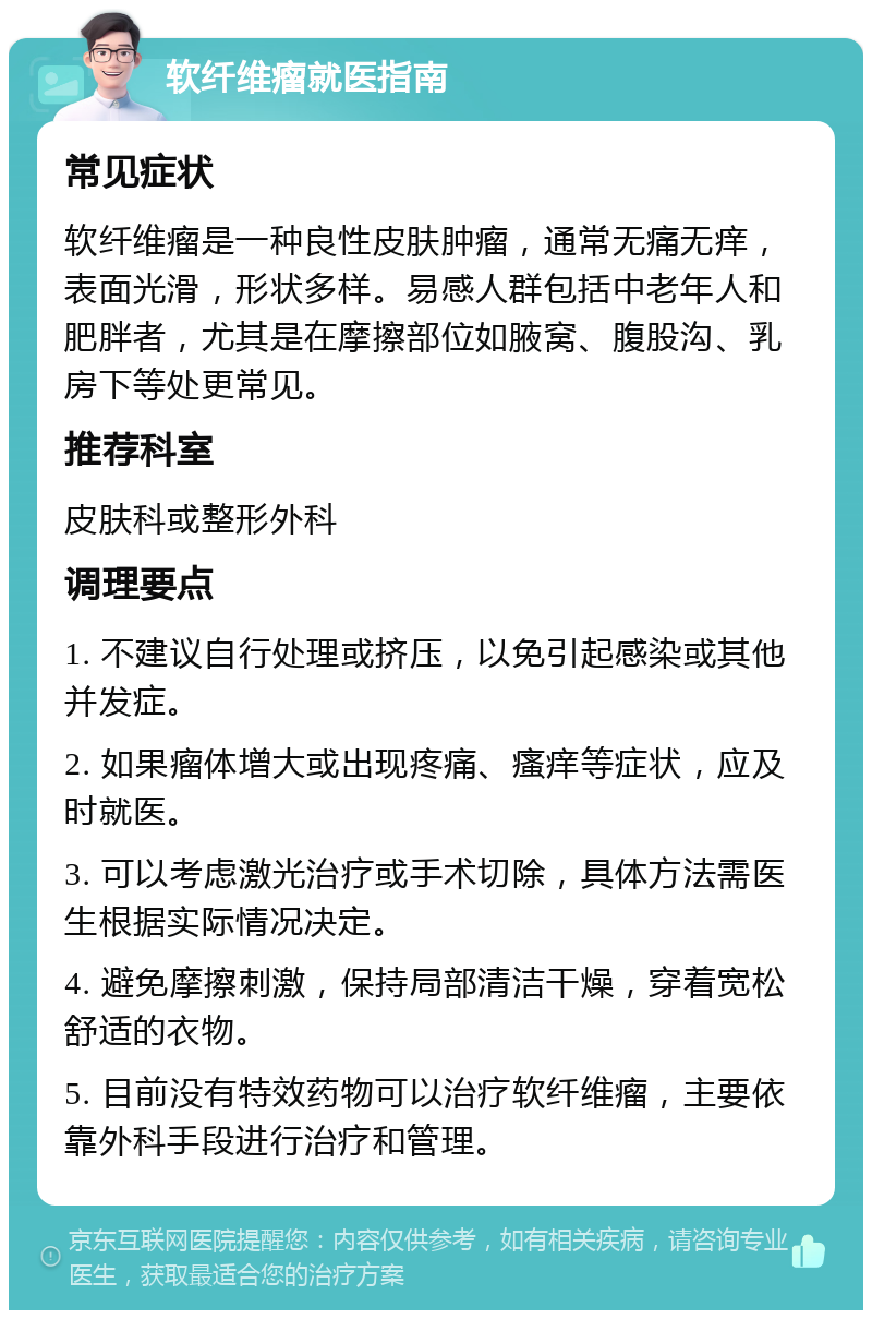 软纤维瘤就医指南 常见症状 软纤维瘤是一种良性皮肤肿瘤，通常无痛无痒，表面光滑，形状多样。易感人群包括中老年人和肥胖者，尤其是在摩擦部位如腋窝、腹股沟、乳房下等处更常见。 推荐科室 皮肤科或整形外科 调理要点 1. 不建议自行处理或挤压，以免引起感染或其他并发症。 2. 如果瘤体增大或出现疼痛、瘙痒等症状，应及时就医。 3. 可以考虑激光治疗或手术切除，具体方法需医生根据实际情况决定。 4. 避免摩擦刺激，保持局部清洁干燥，穿着宽松舒适的衣物。 5. 目前没有特效药物可以治疗软纤维瘤，主要依靠外科手段进行治疗和管理。