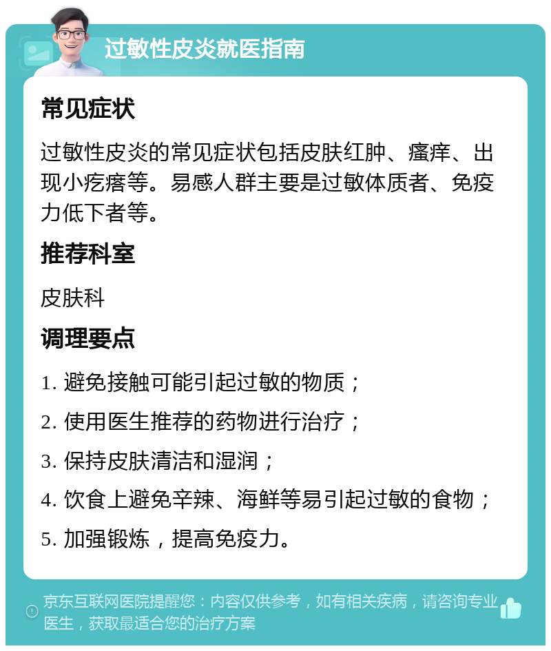 过敏性皮炎就医指南 常见症状 过敏性皮炎的常见症状包括皮肤红肿、瘙痒、出现小疙瘩等。易感人群主要是过敏体质者、免疫力低下者等。 推荐科室 皮肤科 调理要点 1. 避免接触可能引起过敏的物质； 2. 使用医生推荐的药物进行治疗； 3. 保持皮肤清洁和湿润； 4. 饮食上避免辛辣、海鲜等易引起过敏的食物； 5. 加强锻炼，提高免疫力。