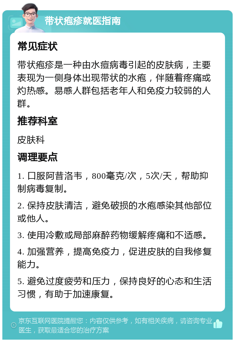 带状疱疹就医指南 常见症状 带状疱疹是一种由水痘病毒引起的皮肤病，主要表现为一侧身体出现带状的水疱，伴随着疼痛或灼热感。易感人群包括老年人和免疫力较弱的人群。 推荐科室 皮肤科 调理要点 1. 口服阿昔洛韦，800毫克/次，5次/天，帮助抑制病毒复制。 2. 保持皮肤清洁，避免破损的水疱感染其他部位或他人。 3. 使用冷敷或局部麻醉药物缓解疼痛和不适感。 4. 加强营养，提高免疫力，促进皮肤的自我修复能力。 5. 避免过度疲劳和压力，保持良好的心态和生活习惯，有助于加速康复。