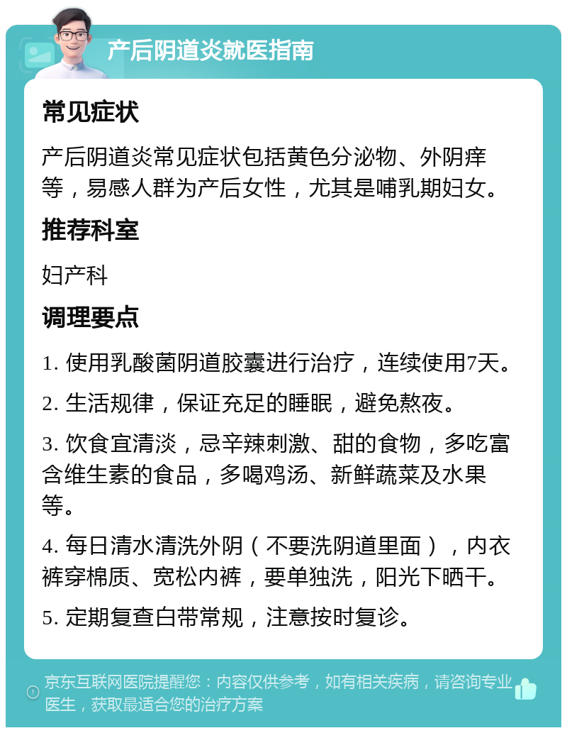 产后阴道炎就医指南 常见症状 产后阴道炎常见症状包括黄色分泌物、外阴痒等，易感人群为产后女性，尤其是哺乳期妇女。 推荐科室 妇产科 调理要点 1. 使用乳酸菌阴道胶囊进行治疗，连续使用7天。 2. 生活规律，保证充足的睡眠，避免熬夜。 3. 饮食宜清淡，忌辛辣刺激、甜的食物，多吃富含维生素的食品，多喝鸡汤、新鲜蔬菜及水果等。 4. 每日清水清洗外阴（不要洗阴道里面），内衣裤穿棉质、宽松内裤，要单独洗，阳光下晒干。 5. 定期复查白带常规，注意按时复诊。