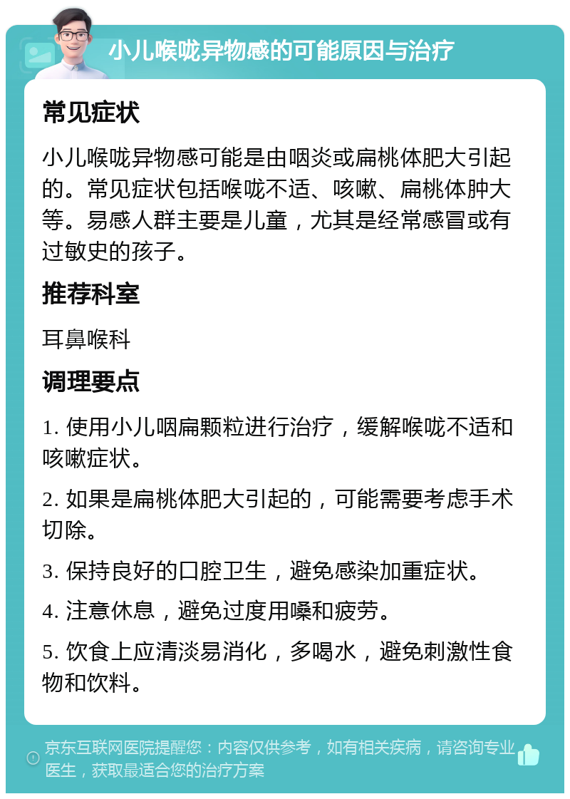 小儿喉咙异物感的可能原因与治疗 常见症状 小儿喉咙异物感可能是由咽炎或扁桃体肥大引起的。常见症状包括喉咙不适、咳嗽、扁桃体肿大等。易感人群主要是儿童，尤其是经常感冒或有过敏史的孩子。 推荐科室 耳鼻喉科 调理要点 1. 使用小儿咽扁颗粒进行治疗，缓解喉咙不适和咳嗽症状。 2. 如果是扁桃体肥大引起的，可能需要考虑手术切除。 3. 保持良好的口腔卫生，避免感染加重症状。 4. 注意休息，避免过度用嗓和疲劳。 5. 饮食上应清淡易消化，多喝水，避免刺激性食物和饮料。