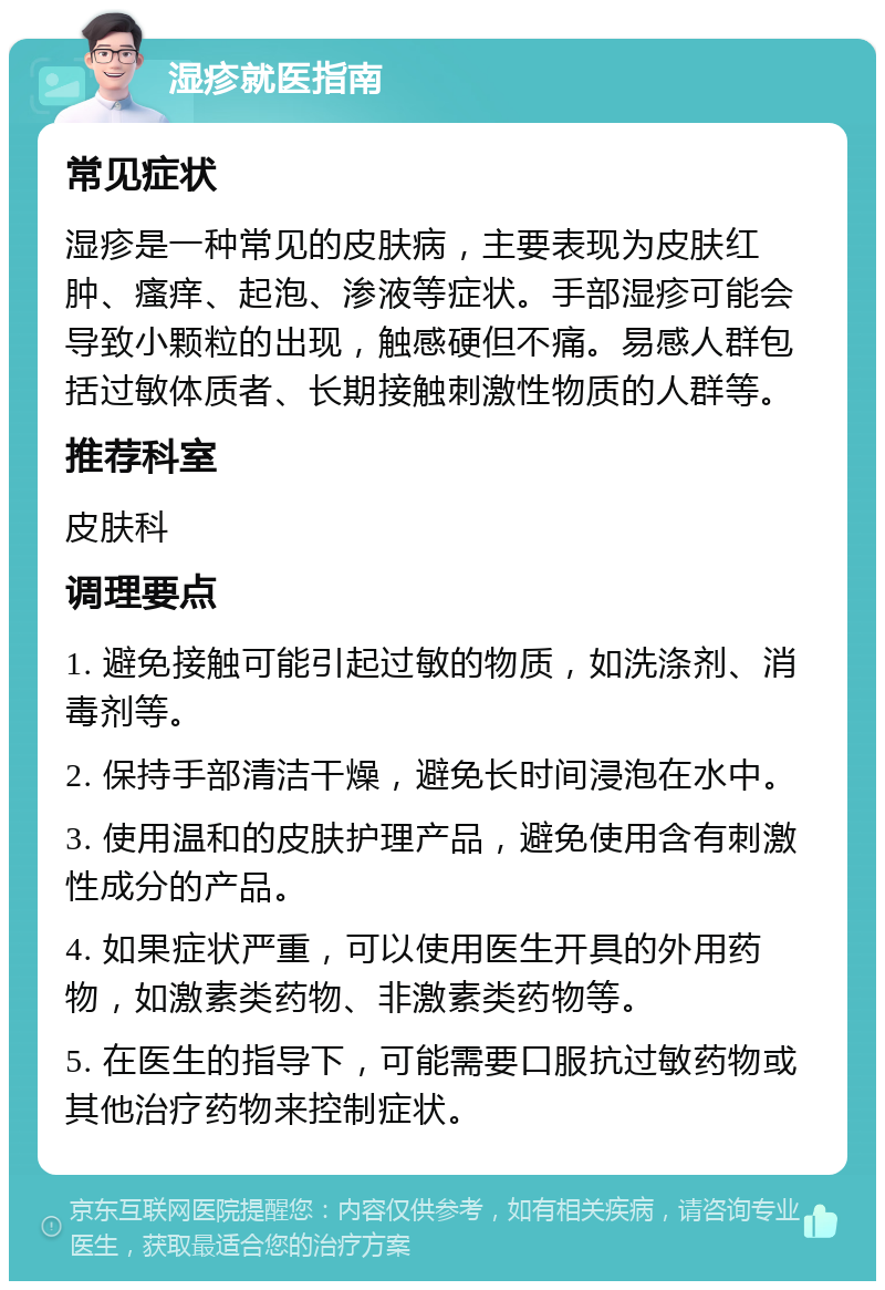 湿疹就医指南 常见症状 湿疹是一种常见的皮肤病，主要表现为皮肤红肿、瘙痒、起泡、渗液等症状。手部湿疹可能会导致小颗粒的出现，触感硬但不痛。易感人群包括过敏体质者、长期接触刺激性物质的人群等。 推荐科室 皮肤科 调理要点 1. 避免接触可能引起过敏的物质，如洗涤剂、消毒剂等。 2. 保持手部清洁干燥，避免长时间浸泡在水中。 3. 使用温和的皮肤护理产品，避免使用含有刺激性成分的产品。 4. 如果症状严重，可以使用医生开具的外用药物，如激素类药物、非激素类药物等。 5. 在医生的指导下，可能需要口服抗过敏药物或其他治疗药物来控制症状。