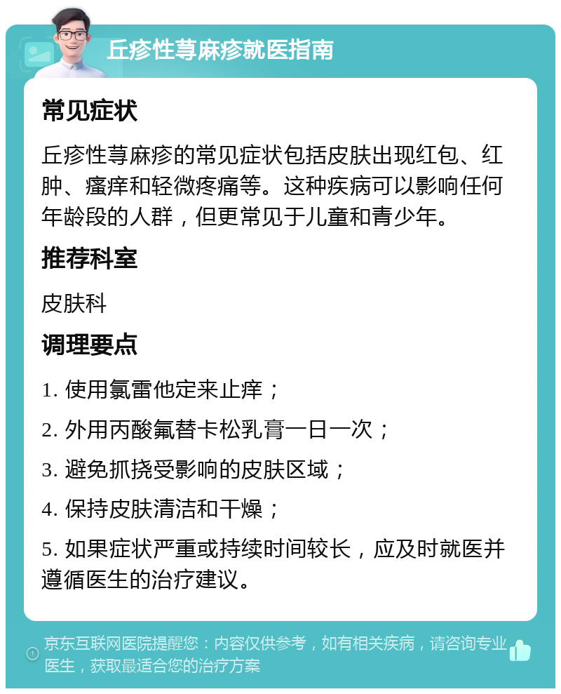 丘疹性荨麻疹就医指南 常见症状 丘疹性荨麻疹的常见症状包括皮肤出现红包、红肿、瘙痒和轻微疼痛等。这种疾病可以影响任何年龄段的人群，但更常见于儿童和青少年。 推荐科室 皮肤科 调理要点 1. 使用氯雷他定来止痒； 2. 外用丙酸氟替卡松乳膏一日一次； 3. 避免抓挠受影响的皮肤区域； 4. 保持皮肤清洁和干燥； 5. 如果症状严重或持续时间较长，应及时就医并遵循医生的治疗建议。