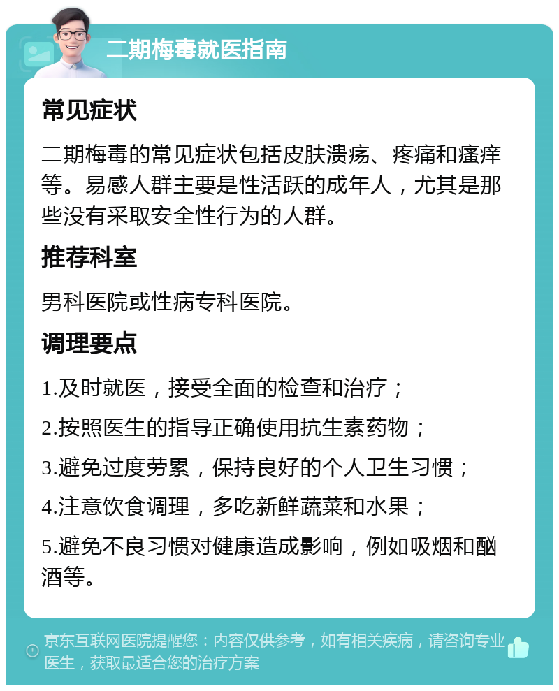 二期梅毒就医指南 常见症状 二期梅毒的常见症状包括皮肤溃疡、疼痛和瘙痒等。易感人群主要是性活跃的成年人，尤其是那些没有采取安全性行为的人群。 推荐科室 男科医院或性病专科医院。 调理要点 1.及时就医，接受全面的检查和治疗； 2.按照医生的指导正确使用抗生素药物； 3.避免过度劳累，保持良好的个人卫生习惯； 4.注意饮食调理，多吃新鲜蔬菜和水果； 5.避免不良习惯对健康造成影响，例如吸烟和酗酒等。