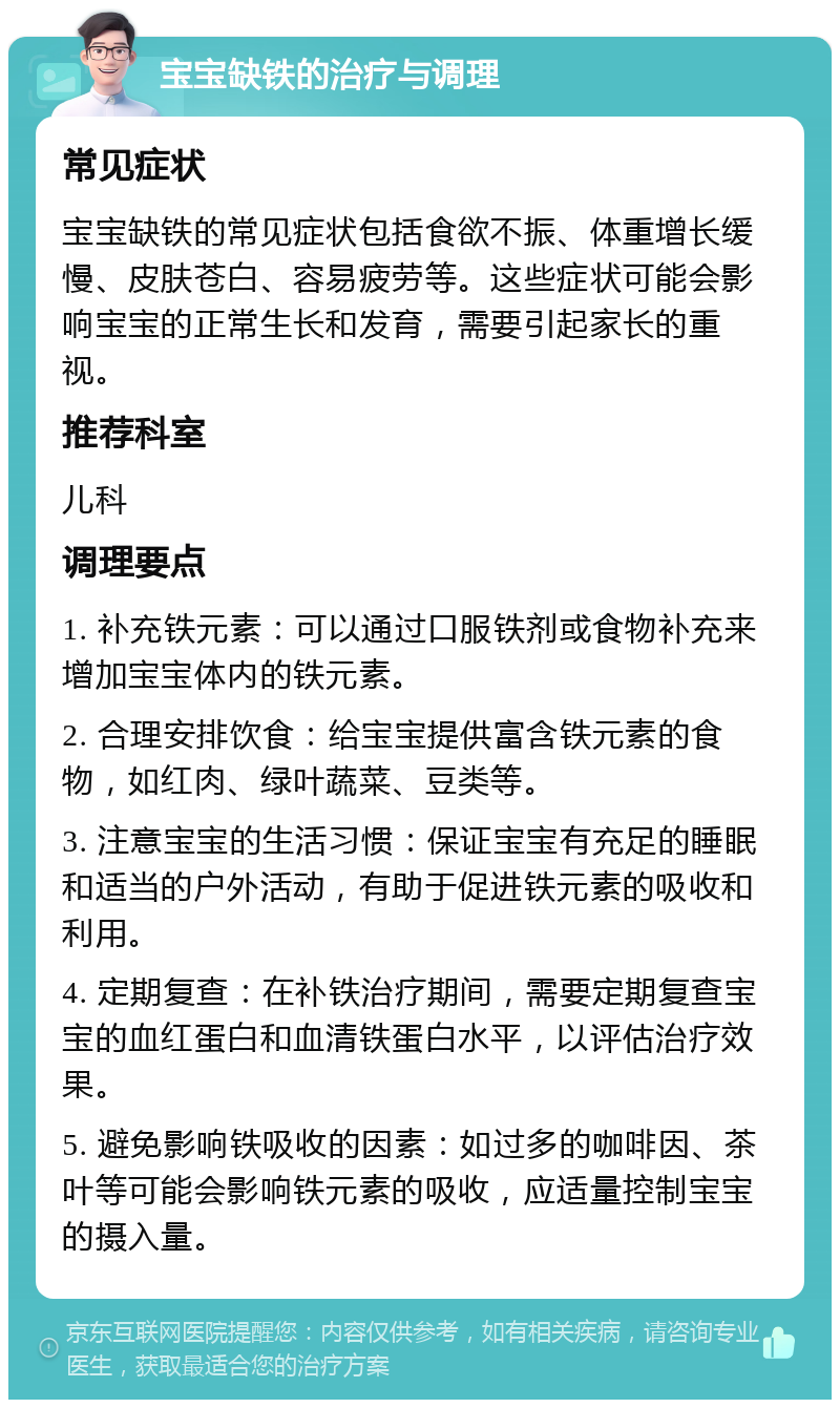 宝宝缺铁的治疗与调理 常见症状 宝宝缺铁的常见症状包括食欲不振、体重增长缓慢、皮肤苍白、容易疲劳等。这些症状可能会影响宝宝的正常生长和发育，需要引起家长的重视。 推荐科室 儿科 调理要点 1. 补充铁元素：可以通过口服铁剂或食物补充来增加宝宝体内的铁元素。 2. 合理安排饮食：给宝宝提供富含铁元素的食物，如红肉、绿叶蔬菜、豆类等。 3. 注意宝宝的生活习惯：保证宝宝有充足的睡眠和适当的户外活动，有助于促进铁元素的吸收和利用。 4. 定期复查：在补铁治疗期间，需要定期复查宝宝的血红蛋白和血清铁蛋白水平，以评估治疗效果。 5. 避免影响铁吸收的因素：如过多的咖啡因、茶叶等可能会影响铁元素的吸收，应适量控制宝宝的摄入量。