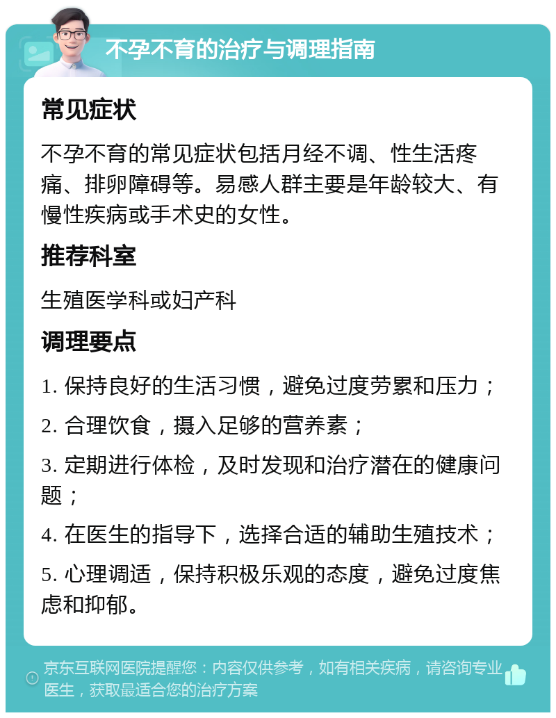 不孕不育的治疗与调理指南 常见症状 不孕不育的常见症状包括月经不调、性生活疼痛、排卵障碍等。易感人群主要是年龄较大、有慢性疾病或手术史的女性。 推荐科室 生殖医学科或妇产科 调理要点 1. 保持良好的生活习惯，避免过度劳累和压力； 2. 合理饮食，摄入足够的营养素； 3. 定期进行体检，及时发现和治疗潜在的健康问题； 4. 在医生的指导下，选择合适的辅助生殖技术； 5. 心理调适，保持积极乐观的态度，避免过度焦虑和抑郁。