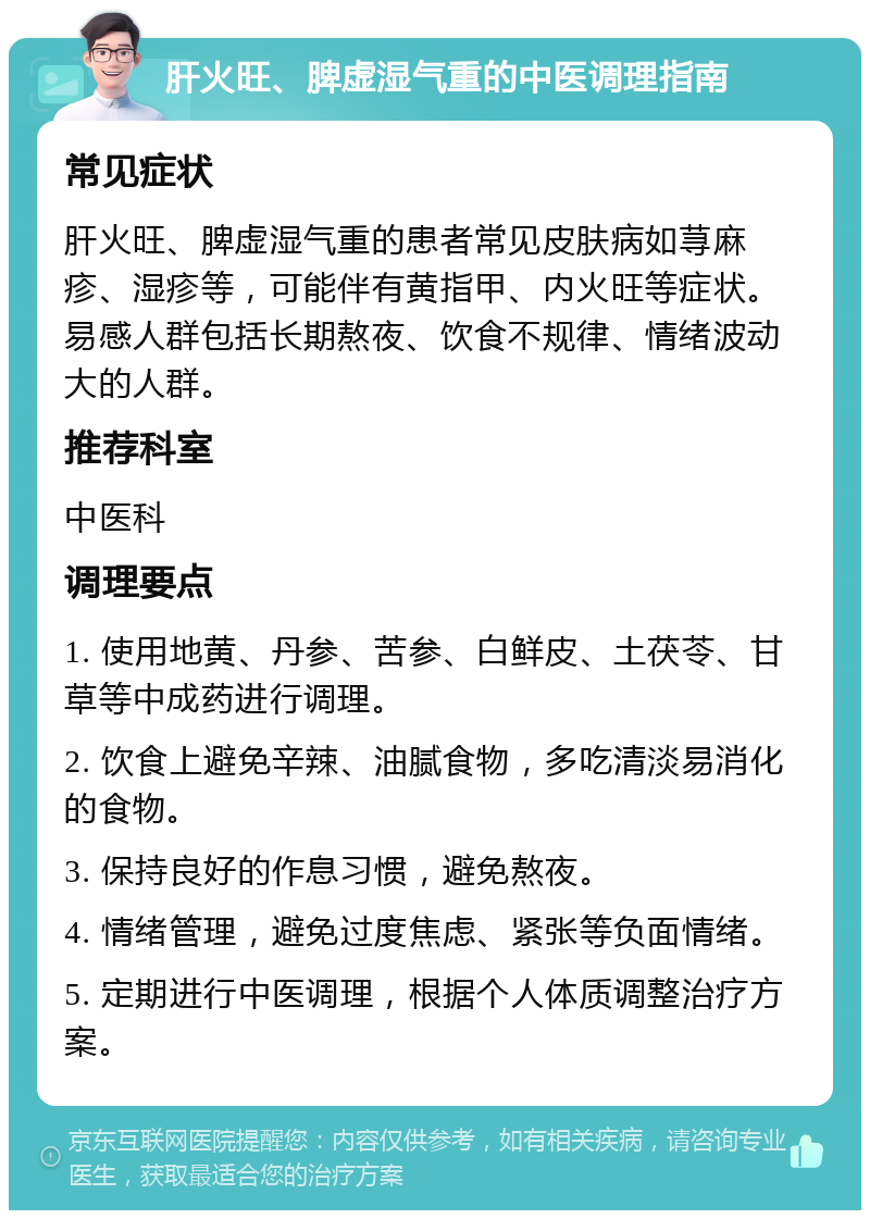 肝火旺、脾虚湿气重的中医调理指南 常见症状 肝火旺、脾虚湿气重的患者常见皮肤病如荨麻疹、湿疹等，可能伴有黄指甲、内火旺等症状。易感人群包括长期熬夜、饮食不规律、情绪波动大的人群。 推荐科室 中医科 调理要点 1. 使用地黄、丹参、苦参、白鲜皮、土茯苓、甘草等中成药进行调理。 2. 饮食上避免辛辣、油腻食物，多吃清淡易消化的食物。 3. 保持良好的作息习惯，避免熬夜。 4. 情绪管理，避免过度焦虑、紧张等负面情绪。 5. 定期进行中医调理，根据个人体质调整治疗方案。