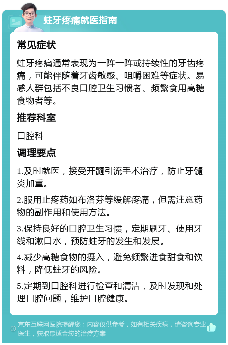 蛀牙疼痛就医指南 常见症状 蛀牙疼痛通常表现为一阵一阵或持续性的牙齿疼痛，可能伴随着牙齿敏感、咀嚼困难等症状。易感人群包括不良口腔卫生习惯者、频繁食用高糖食物者等。 推荐科室 口腔科 调理要点 1.及时就医，接受开髓引流手术治疗，防止牙髓炎加重。 2.服用止疼药如布洛芬等缓解疼痛，但需注意药物的副作用和使用方法。 3.保持良好的口腔卫生习惯，定期刷牙、使用牙线和漱口水，预防蛀牙的发生和发展。 4.减少高糖食物的摄入，避免频繁进食甜食和饮料，降低蛀牙的风险。 5.定期到口腔科进行检查和清洁，及时发现和处理口腔问题，维护口腔健康。