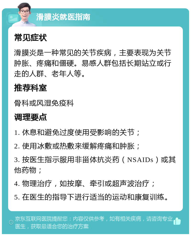 滑膜炎就医指南 常见症状 滑膜炎是一种常见的关节疾病，主要表现为关节肿胀、疼痛和僵硬。易感人群包括长期站立或行走的人群、老年人等。 推荐科室 骨科或风湿免疫科 调理要点 1. 休息和避免过度使用受影响的关节； 2. 使用冰敷或热敷来缓解疼痛和肿胀； 3. 按医生指示服用非甾体抗炎药（NSAIDs）或其他药物； 4. 物理治疗，如按摩、牵引或超声波治疗； 5. 在医生的指导下进行适当的运动和康复训练。