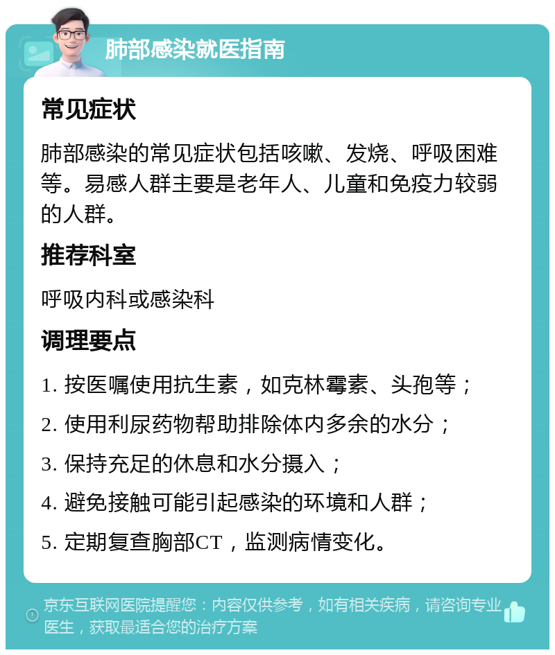 肺部感染就医指南 常见症状 肺部感染的常见症状包括咳嗽、发烧、呼吸困难等。易感人群主要是老年人、儿童和免疫力较弱的人群。 推荐科室 呼吸内科或感染科 调理要点 1. 按医嘱使用抗生素，如克林霉素、头孢等； 2. 使用利尿药物帮助排除体内多余的水分； 3. 保持充足的休息和水分摄入； 4. 避免接触可能引起感染的环境和人群； 5. 定期复查胸部CT，监测病情变化。