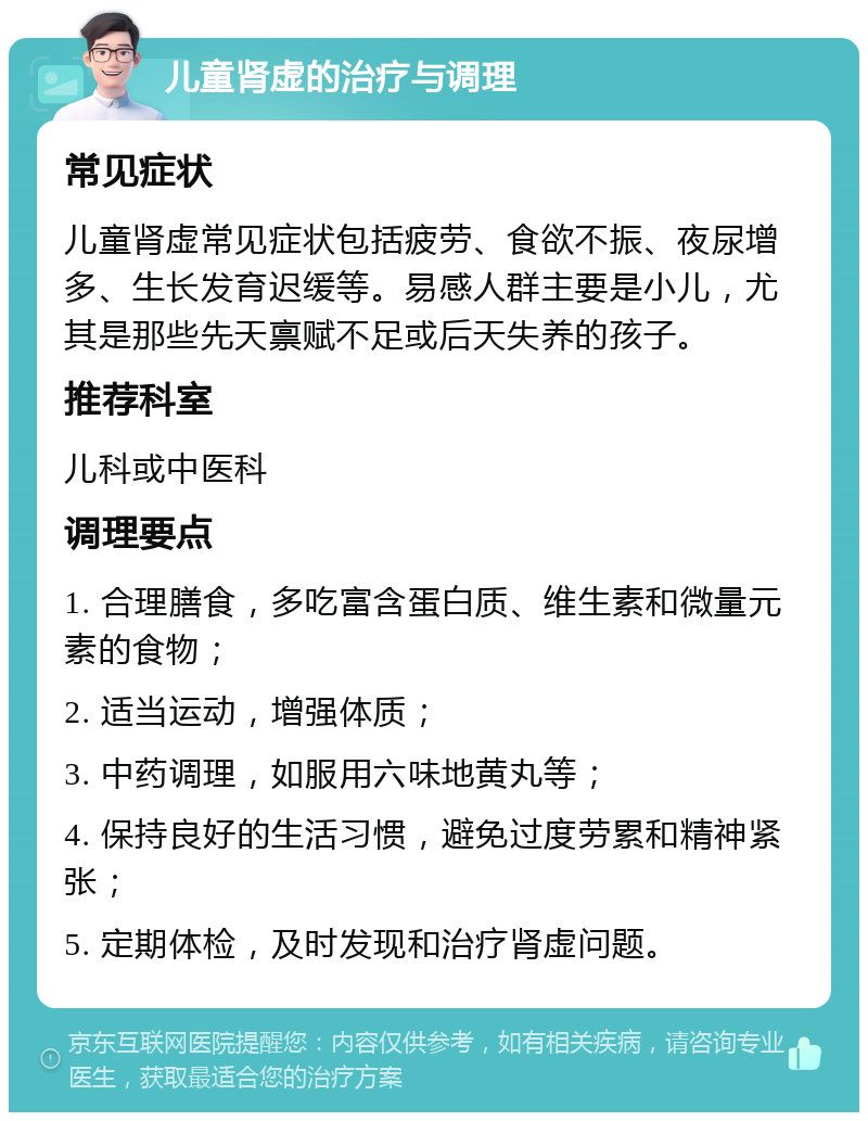 儿童肾虚的治疗与调理 常见症状 儿童肾虚常见症状包括疲劳、食欲不振、夜尿增多、生长发育迟缓等。易感人群主要是小儿，尤其是那些先天禀赋不足或后天失养的孩子。 推荐科室 儿科或中医科 调理要点 1. 合理膳食，多吃富含蛋白质、维生素和微量元素的食物； 2. 适当运动，增强体质； 3. 中药调理，如服用六味地黄丸等； 4. 保持良好的生活习惯，避免过度劳累和精神紧张； 5. 定期体检，及时发现和治疗肾虚问题。