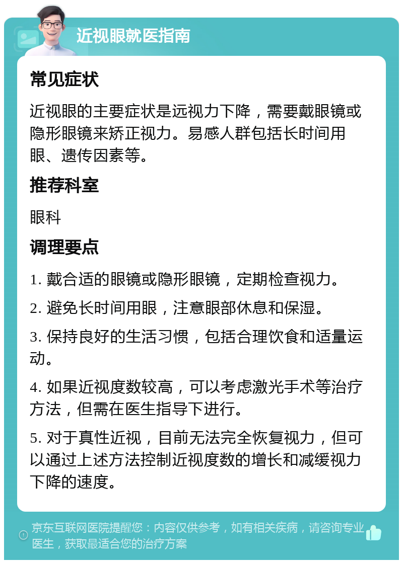 近视眼就医指南 常见症状 近视眼的主要症状是远视力下降，需要戴眼镜或隐形眼镜来矫正视力。易感人群包括长时间用眼、遗传因素等。 推荐科室 眼科 调理要点 1. 戴合适的眼镜或隐形眼镜，定期检查视力。 2. 避免长时间用眼，注意眼部休息和保湿。 3. 保持良好的生活习惯，包括合理饮食和适量运动。 4. 如果近视度数较高，可以考虑激光手术等治疗方法，但需在医生指导下进行。 5. 对于真性近视，目前无法完全恢复视力，但可以通过上述方法控制近视度数的增长和减缓视力下降的速度。