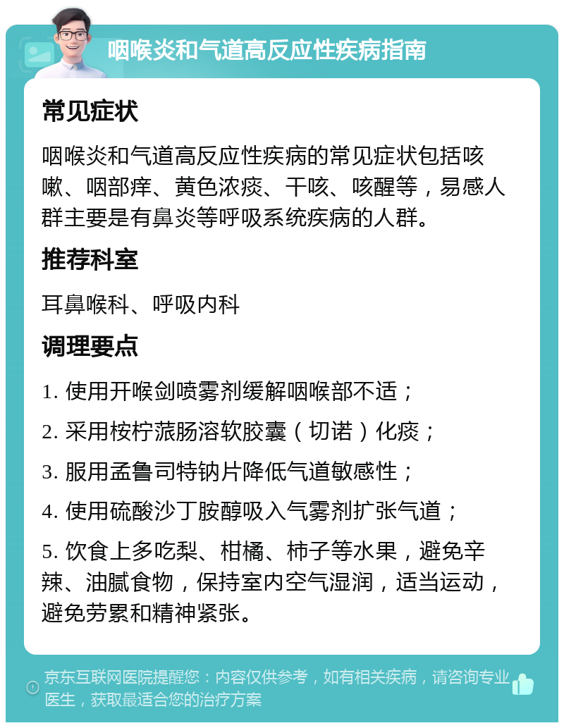 咽喉炎和气道高反应性疾病指南 常见症状 咽喉炎和气道高反应性疾病的常见症状包括咳嗽、咽部痒、黄色浓痰、干咳、咳醒等，易感人群主要是有鼻炎等呼吸系统疾病的人群。 推荐科室 耳鼻喉科、呼吸内科 调理要点 1. 使用开喉剑喷雾剂缓解咽喉部不适； 2. 采用桉柠蒎肠溶软胶囊（切诺）化痰； 3. 服用孟鲁司特钠片降低气道敏感性； 4. 使用硫酸沙丁胺醇吸入气雾剂扩张气道； 5. 饮食上多吃梨、柑橘、柿子等水果，避免辛辣、油腻食物，保持室内空气湿润，适当运动，避免劳累和精神紧张。