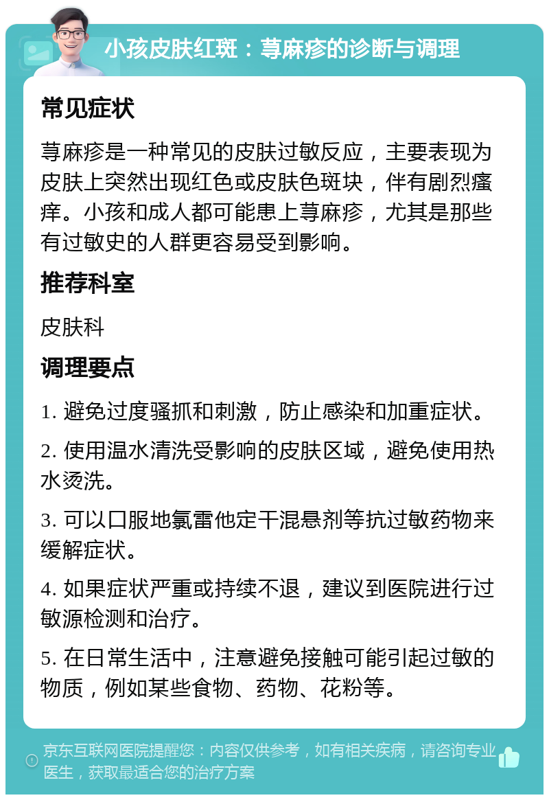 小孩皮肤红斑：荨麻疹的诊断与调理 常见症状 荨麻疹是一种常见的皮肤过敏反应，主要表现为皮肤上突然出现红色或皮肤色斑块，伴有剧烈瘙痒。小孩和成人都可能患上荨麻疹，尤其是那些有过敏史的人群更容易受到影响。 推荐科室 皮肤科 调理要点 1. 避免过度骚抓和刺激，防止感染和加重症状。 2. 使用温水清洗受影响的皮肤区域，避免使用热水烫洗。 3. 可以口服地氯雷他定干混悬剂等抗过敏药物来缓解症状。 4. 如果症状严重或持续不退，建议到医院进行过敏源检测和治疗。 5. 在日常生活中，注意避免接触可能引起过敏的物质，例如某些食物、药物、花粉等。