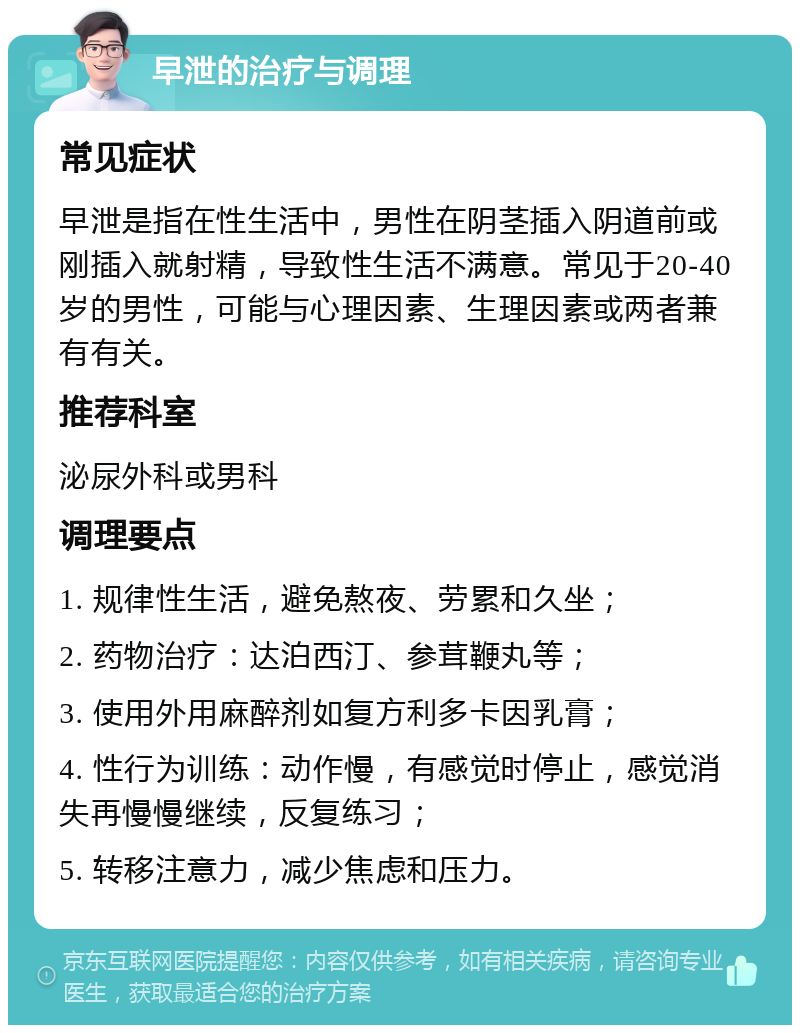 早泄的治疗与调理 常见症状 早泄是指在性生活中，男性在阴茎插入阴道前或刚插入就射精，导致性生活不满意。常见于20-40岁的男性，可能与心理因素、生理因素或两者兼有有关。 推荐科室 泌尿外科或男科 调理要点 1. 规律性生活，避免熬夜、劳累和久坐； 2. 药物治疗：达泊西汀、参茸鞭丸等； 3. 使用外用麻醉剂如复方利多卡因乳膏； 4. 性行为训练：动作慢，有感觉时停止，感觉消失再慢慢继续，反复练习； 5. 转移注意力，减少焦虑和压力。