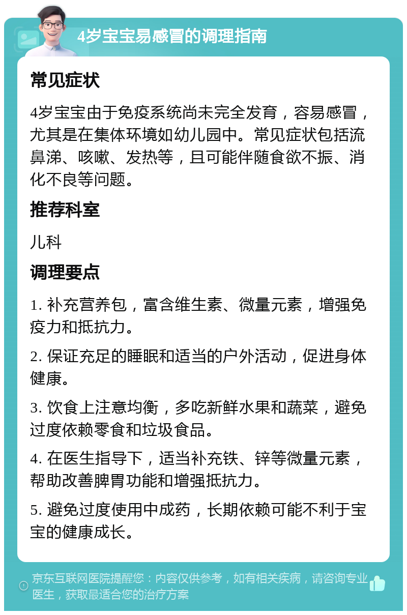 4岁宝宝易感冒的调理指南 常见症状 4岁宝宝由于免疫系统尚未完全发育，容易感冒，尤其是在集体环境如幼儿园中。常见症状包括流鼻涕、咳嗽、发热等，且可能伴随食欲不振、消化不良等问题。 推荐科室 儿科 调理要点 1. 补充营养包，富含维生素、微量元素，增强免疫力和抵抗力。 2. 保证充足的睡眠和适当的户外活动，促进身体健康。 3. 饮食上注意均衡，多吃新鲜水果和蔬菜，避免过度依赖零食和垃圾食品。 4. 在医生指导下，适当补充铁、锌等微量元素，帮助改善脾胃功能和增强抵抗力。 5. 避免过度使用中成药，长期依赖可能不利于宝宝的健康成长。