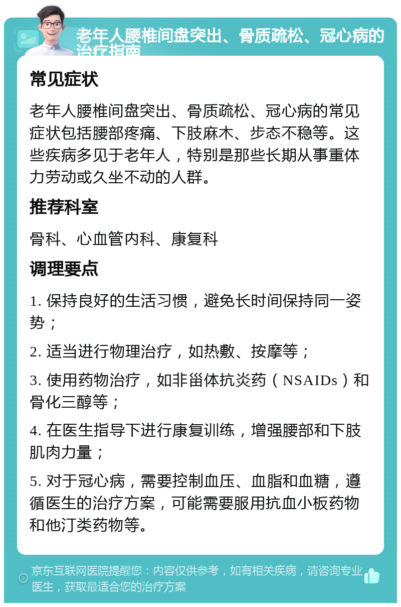 老年人腰椎间盘突出、骨质疏松、冠心病的治疗指南 常见症状 老年人腰椎间盘突出、骨质疏松、冠心病的常见症状包括腰部疼痛、下肢麻木、步态不稳等。这些疾病多见于老年人，特别是那些长期从事重体力劳动或久坐不动的人群。 推荐科室 骨科、心血管内科、康复科 调理要点 1. 保持良好的生活习惯，避免长时间保持同一姿势； 2. 适当进行物理治疗，如热敷、按摩等； 3. 使用药物治疗，如非甾体抗炎药（NSAIDs）和骨化三醇等； 4. 在医生指导下进行康复训练，增强腰部和下肢肌肉力量； 5. 对于冠心病，需要控制血压、血脂和血糖，遵循医生的治疗方案，可能需要服用抗血小板药物和他汀类药物等。