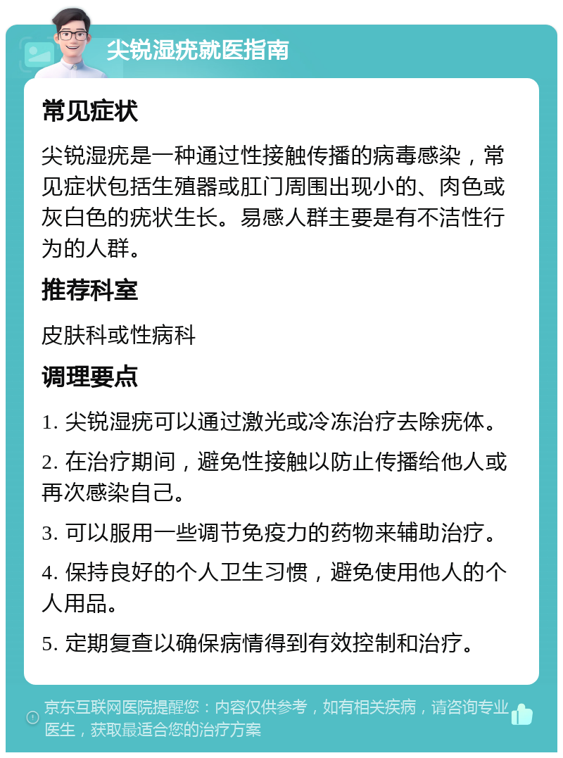 尖锐湿疣就医指南 常见症状 尖锐湿疣是一种通过性接触传播的病毒感染，常见症状包括生殖器或肛门周围出现小的、肉色或灰白色的疣状生长。易感人群主要是有不洁性行为的人群。 推荐科室 皮肤科或性病科 调理要点 1. 尖锐湿疣可以通过激光或冷冻治疗去除疣体。 2. 在治疗期间，避免性接触以防止传播给他人或再次感染自己。 3. 可以服用一些调节免疫力的药物来辅助治疗。 4. 保持良好的个人卫生习惯，避免使用他人的个人用品。 5. 定期复查以确保病情得到有效控制和治疗。