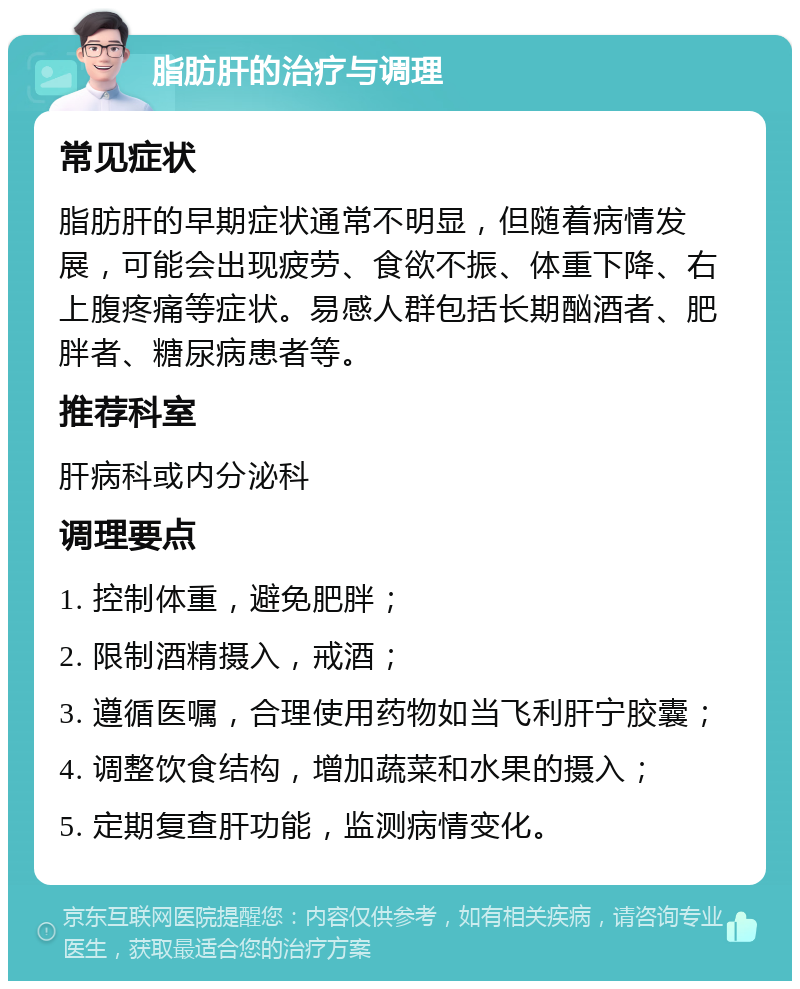 脂肪肝的治疗与调理 常见症状 脂肪肝的早期症状通常不明显，但随着病情发展，可能会出现疲劳、食欲不振、体重下降、右上腹疼痛等症状。易感人群包括长期酗酒者、肥胖者、糖尿病患者等。 推荐科室 肝病科或内分泌科 调理要点 1. 控制体重，避免肥胖； 2. 限制酒精摄入，戒酒； 3. 遵循医嘱，合理使用药物如当飞利肝宁胶囊； 4. 调整饮食结构，增加蔬菜和水果的摄入； 5. 定期复查肝功能，监测病情变化。