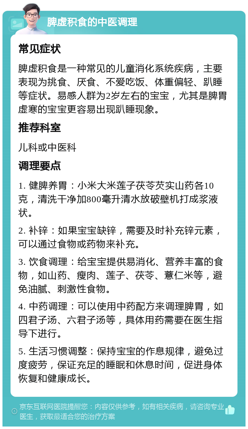 脾虚积食的中医调理 常见症状 脾虚积食是一种常见的儿童消化系统疾病，主要表现为挑食、厌食、不爱吃饭、体重偏轻、趴睡等症状。易感人群为2岁左右的宝宝，尤其是脾胃虚寒的宝宝更容易出现趴睡现象。 推荐科室 儿科或中医科 调理要点 1. 健脾养胃：小米大米莲子茯苓芡实山药各10克，清洗干净加800毫升清水放破壁机打成浆液状。 2. 补锌：如果宝宝缺锌，需要及时补充锌元素，可以通过食物或药物来补充。 3. 饮食调理：给宝宝提供易消化、营养丰富的食物，如山药、瘦肉、莲子、茯苓、薏仁米等，避免油腻、刺激性食物。 4. 中药调理：可以使用中药配方来调理脾胃，如四君子汤、六君子汤等，具体用药需要在医生指导下进行。 5. 生活习惯调整：保持宝宝的作息规律，避免过度疲劳，保证充足的睡眠和休息时间，促进身体恢复和健康成长。