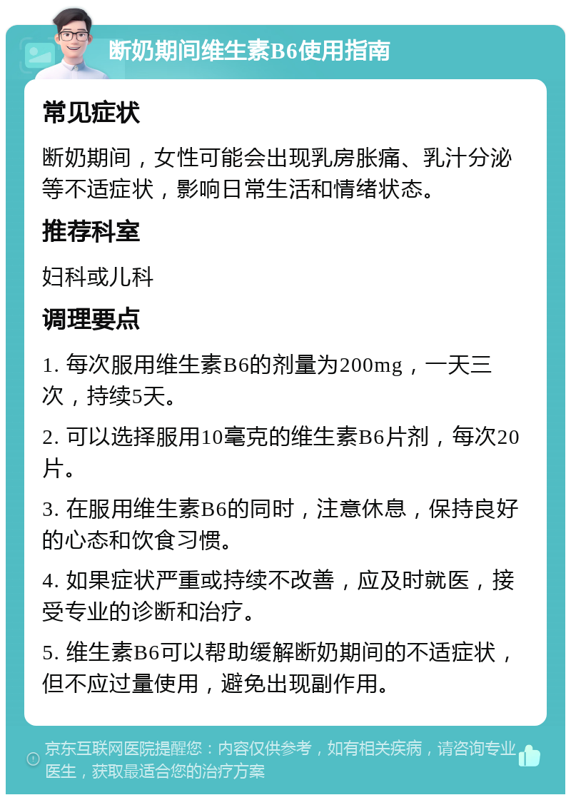 断奶期间维生素B6使用指南 常见症状 断奶期间，女性可能会出现乳房胀痛、乳汁分泌等不适症状，影响日常生活和情绪状态。 推荐科室 妇科或儿科 调理要点 1. 每次服用维生素B6的剂量为200mg，一天三次，持续5天。 2. 可以选择服用10毫克的维生素B6片剂，每次20片。 3. 在服用维生素B6的同时，注意休息，保持良好的心态和饮食习惯。 4. 如果症状严重或持续不改善，应及时就医，接受专业的诊断和治疗。 5. 维生素B6可以帮助缓解断奶期间的不适症状，但不应过量使用，避免出现副作用。