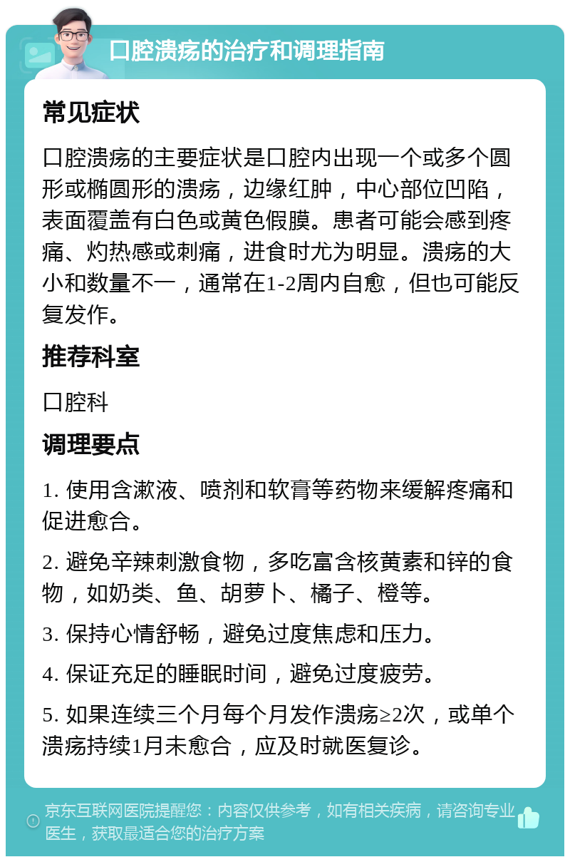 口腔溃疡的治疗和调理指南 常见症状 口腔溃疡的主要症状是口腔内出现一个或多个圆形或椭圆形的溃疡，边缘红肿，中心部位凹陷，表面覆盖有白色或黄色假膜。患者可能会感到疼痛、灼热感或刺痛，进食时尤为明显。溃疡的大小和数量不一，通常在1-2周内自愈，但也可能反复发作。 推荐科室 口腔科 调理要点 1. 使用含漱液、喷剂和软膏等药物来缓解疼痛和促进愈合。 2. 避免辛辣刺激食物，多吃富含核黄素和锌的食物，如奶类、鱼、胡萝卜、橘子、橙等。 3. 保持心情舒畅，避免过度焦虑和压力。 4. 保证充足的睡眠时间，避免过度疲劳。 5. 如果连续三个月每个月发作溃疡≥2次，或单个溃疡持续1月未愈合，应及时就医复诊。