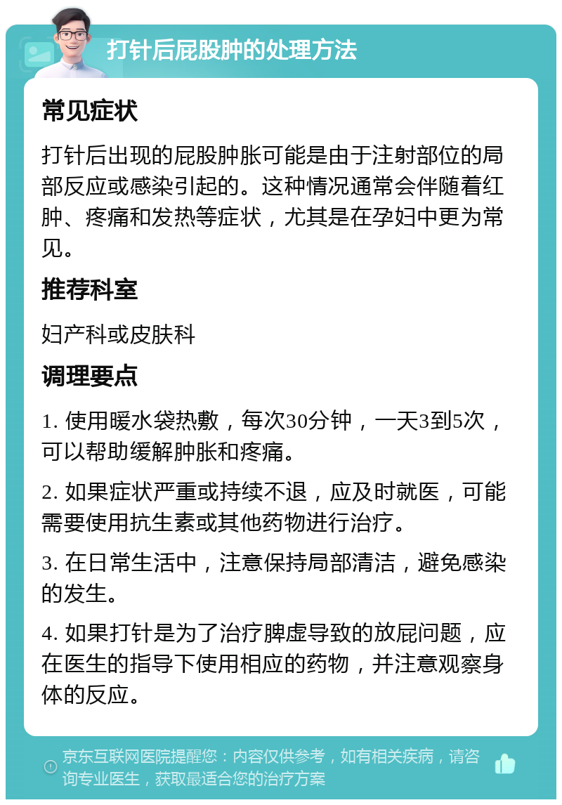 打针后屁股肿的处理方法 常见症状 打针后出现的屁股肿胀可能是由于注射部位的局部反应或感染引起的。这种情况通常会伴随着红肿、疼痛和发热等症状，尤其是在孕妇中更为常见。 推荐科室 妇产科或皮肤科 调理要点 1. 使用暖水袋热敷，每次30分钟，一天3到5次，可以帮助缓解肿胀和疼痛。 2. 如果症状严重或持续不退，应及时就医，可能需要使用抗生素或其他药物进行治疗。 3. 在日常生活中，注意保持局部清洁，避免感染的发生。 4. 如果打针是为了治疗脾虚导致的放屁问题，应在医生的指导下使用相应的药物，并注意观察身体的反应。