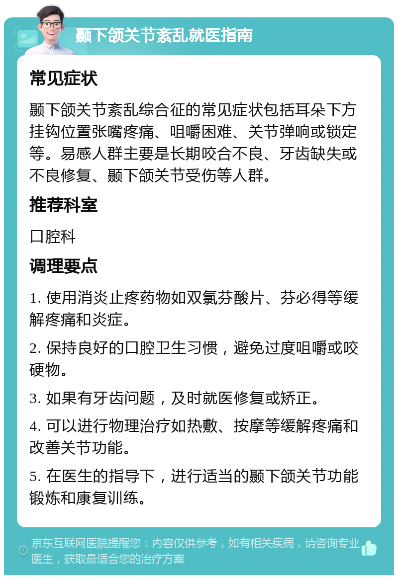 颞下颌关节紊乱就医指南 常见症状 颞下颌关节紊乱综合征的常见症状包括耳朵下方挂钩位置张嘴疼痛、咀嚼困难、关节弹响或锁定等。易感人群主要是长期咬合不良、牙齿缺失或不良修复、颞下颌关节受伤等人群。 推荐科室 口腔科 调理要点 1. 使用消炎止疼药物如双氯芬酸片、芬必得等缓解疼痛和炎症。 2. 保持良好的口腔卫生习惯，避免过度咀嚼或咬硬物。 3. 如果有牙齿问题，及时就医修复或矫正。 4. 可以进行物理治疗如热敷、按摩等缓解疼痛和改善关节功能。 5. 在医生的指导下，进行适当的颞下颌关节功能锻炼和康复训练。