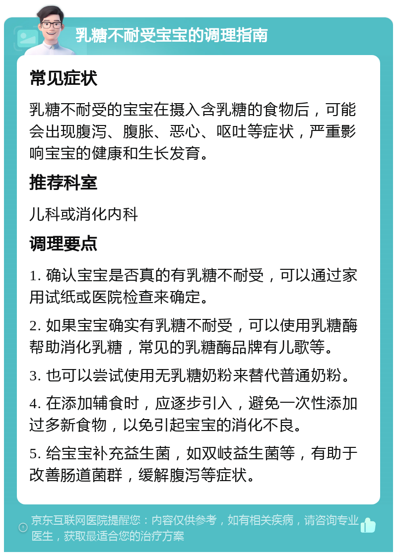 乳糖不耐受宝宝的调理指南 常见症状 乳糖不耐受的宝宝在摄入含乳糖的食物后，可能会出现腹泻、腹胀、恶心、呕吐等症状，严重影响宝宝的健康和生长发育。 推荐科室 儿科或消化内科 调理要点 1. 确认宝宝是否真的有乳糖不耐受，可以通过家用试纸或医院检查来确定。 2. 如果宝宝确实有乳糖不耐受，可以使用乳糖酶帮助消化乳糖，常见的乳糖酶品牌有儿歌等。 3. 也可以尝试使用无乳糖奶粉来替代普通奶粉。 4. 在添加辅食时，应逐步引入，避免一次性添加过多新食物，以免引起宝宝的消化不良。 5. 给宝宝补充益生菌，如双岐益生菌等，有助于改善肠道菌群，缓解腹泻等症状。