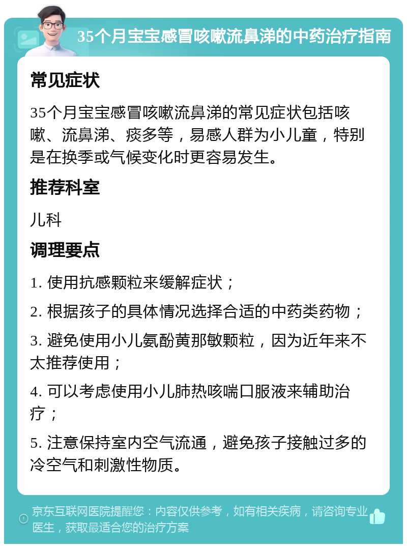 35个月宝宝感冒咳嗽流鼻涕的中药治疗指南 常见症状 35个月宝宝感冒咳嗽流鼻涕的常见症状包括咳嗽、流鼻涕、痰多等，易感人群为小儿童，特别是在换季或气候变化时更容易发生。 推荐科室 儿科 调理要点 1. 使用抗感颗粒来缓解症状； 2. 根据孩子的具体情况选择合适的中药类药物； 3. 避免使用小儿氨酚黄那敏颗粒，因为近年来不太推荐使用； 4. 可以考虑使用小儿肺热咳喘口服液来辅助治疗； 5. 注意保持室内空气流通，避免孩子接触过多的冷空气和刺激性物质。