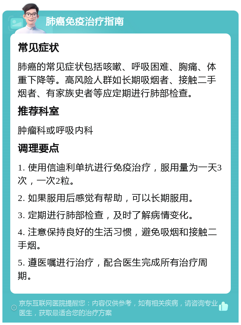 肺癌免疫治疗指南 常见症状 肺癌的常见症状包括咳嗽、呼吸困难、胸痛、体重下降等。高风险人群如长期吸烟者、接触二手烟者、有家族史者等应定期进行肺部检查。 推荐科室 肿瘤科或呼吸内科 调理要点 1. 使用信迪利单抗进行免疫治疗，服用量为一天3次，一次2粒。 2. 如果服用后感觉有帮助，可以长期服用。 3. 定期进行肺部检查，及时了解病情变化。 4. 注意保持良好的生活习惯，避免吸烟和接触二手烟。 5. 遵医嘱进行治疗，配合医生完成所有治疗周期。