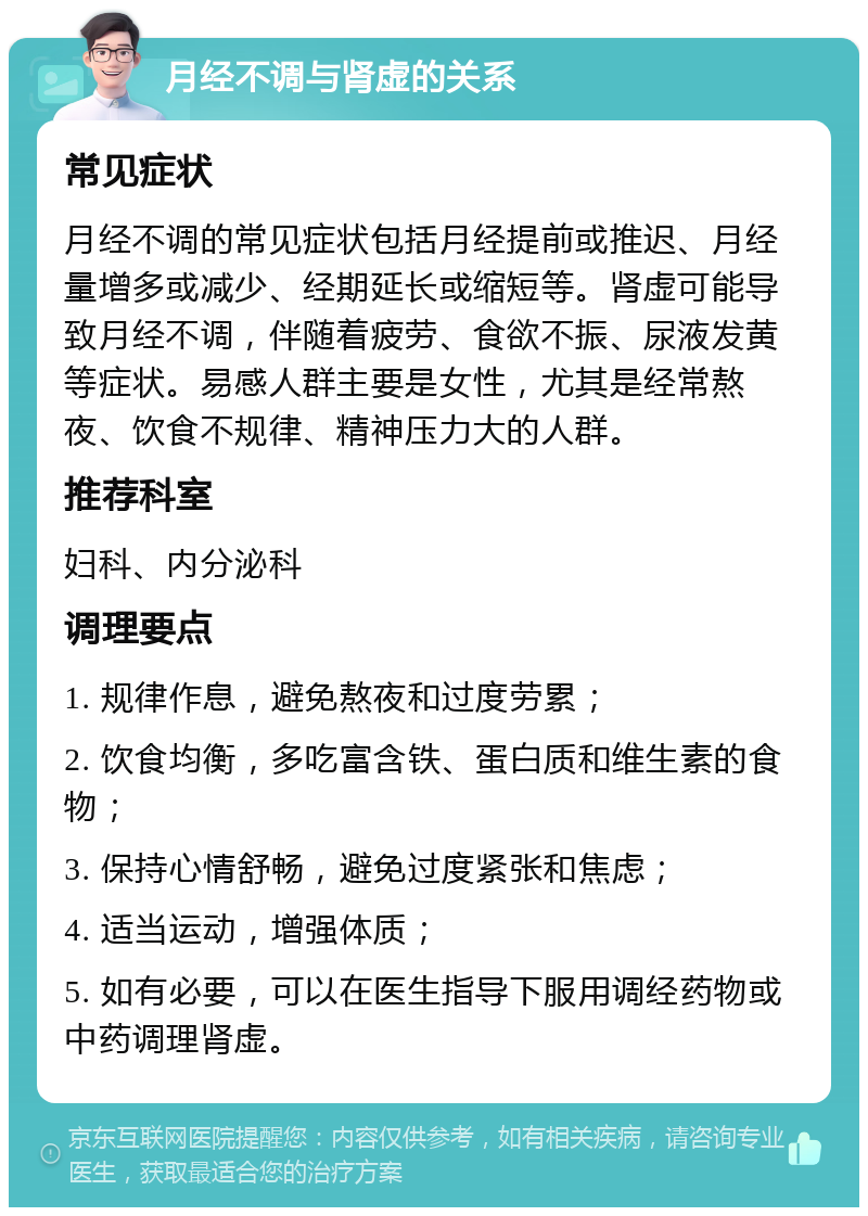 月经不调与肾虚的关系 常见症状 月经不调的常见症状包括月经提前或推迟、月经量增多或减少、经期延长或缩短等。肾虚可能导致月经不调，伴随着疲劳、食欲不振、尿液发黄等症状。易感人群主要是女性，尤其是经常熬夜、饮食不规律、精神压力大的人群。 推荐科室 妇科、内分泌科 调理要点 1. 规律作息，避免熬夜和过度劳累； 2. 饮食均衡，多吃富含铁、蛋白质和维生素的食物； 3. 保持心情舒畅，避免过度紧张和焦虑； 4. 适当运动，增强体质； 5. 如有必要，可以在医生指导下服用调经药物或中药调理肾虚。