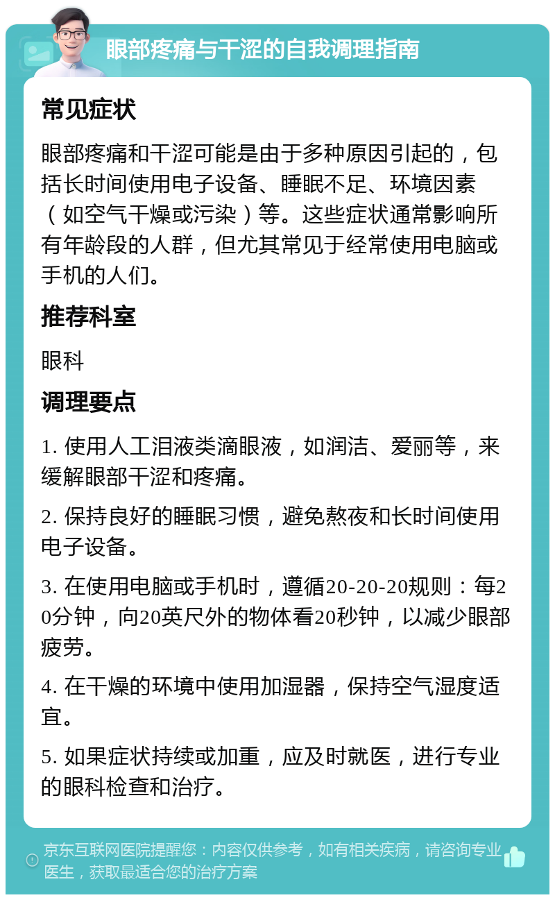 眼部疼痛与干涩的自我调理指南 常见症状 眼部疼痛和干涩可能是由于多种原因引起的，包括长时间使用电子设备、睡眠不足、环境因素（如空气干燥或污染）等。这些症状通常影响所有年龄段的人群，但尤其常见于经常使用电脑或手机的人们。 推荐科室 眼科 调理要点 1. 使用人工泪液类滴眼液，如润洁、爱丽等，来缓解眼部干涩和疼痛。 2. 保持良好的睡眠习惯，避免熬夜和长时间使用电子设备。 3. 在使用电脑或手机时，遵循20-20-20规则：每20分钟，向20英尺外的物体看20秒钟，以减少眼部疲劳。 4. 在干燥的环境中使用加湿器，保持空气湿度适宜。 5. 如果症状持续或加重，应及时就医，进行专业的眼科检查和治疗。