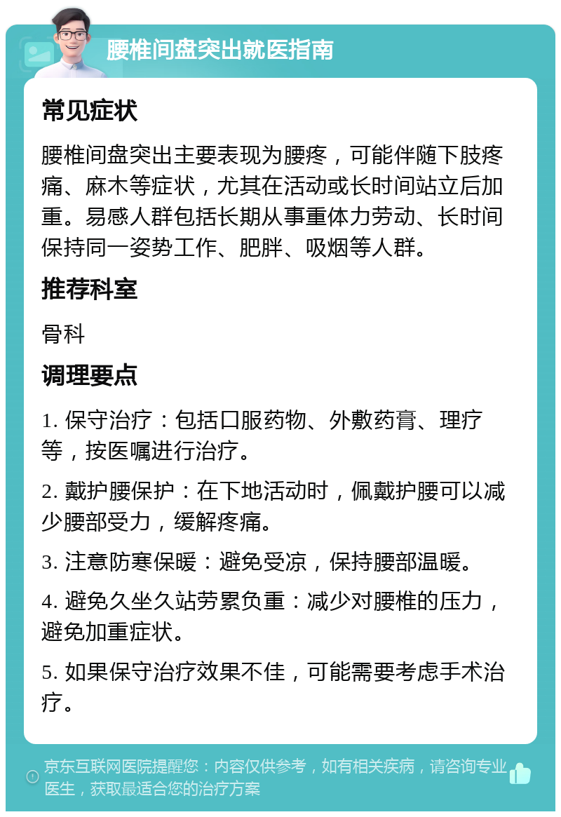 腰椎间盘突出就医指南 常见症状 腰椎间盘突出主要表现为腰疼，可能伴随下肢疼痛、麻木等症状，尤其在活动或长时间站立后加重。易感人群包括长期从事重体力劳动、长时间保持同一姿势工作、肥胖、吸烟等人群。 推荐科室 骨科 调理要点 1. 保守治疗：包括口服药物、外敷药膏、理疗等，按医嘱进行治疗。 2. 戴护腰保护：在下地活动时，佩戴护腰可以减少腰部受力，缓解疼痛。 3. 注意防寒保暖：避免受凉，保持腰部温暖。 4. 避免久坐久站劳累负重：减少对腰椎的压力，避免加重症状。 5. 如果保守治疗效果不佳，可能需要考虑手术治疗。