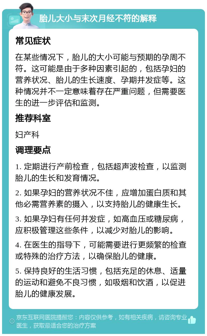 胎儿大小与末次月经不符的解释 常见症状 在某些情况下，胎儿的大小可能与预期的孕周不符。这可能是由于多种因素引起的，包括孕妇的营养状况、胎儿的生长速度、孕期并发症等。这种情况并不一定意味着存在严重问题，但需要医生的进一步评估和监测。 推荐科室 妇产科 调理要点 1. 定期进行产前检查，包括超声波检查，以监测胎儿的生长和发育情况。 2. 如果孕妇的营养状况不佳，应增加蛋白质和其他必需营养素的摄入，以支持胎儿的健康生长。 3. 如果孕妇有任何并发症，如高血压或糖尿病，应积极管理这些条件，以减少对胎儿的影响。 4. 在医生的指导下，可能需要进行更频繁的检查或特殊的治疗方法，以确保胎儿的健康。 5. 保持良好的生活习惯，包括充足的休息、适量的运动和避免不良习惯，如吸烟和饮酒，以促进胎儿的健康发展。