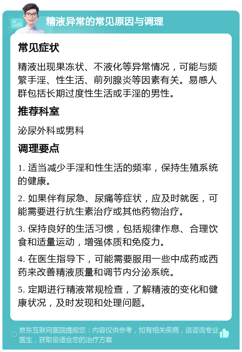 精液异常的常见原因与调理 常见症状 精液出现果冻状、不液化等异常情况，可能与频繁手淫、性生活、前列腺炎等因素有关。易感人群包括长期过度性生活或手淫的男性。 推荐科室 泌尿外科或男科 调理要点 1. 适当减少手淫和性生活的频率，保持生殖系统的健康。 2. 如果伴有尿急、尿痛等症状，应及时就医，可能需要进行抗生素治疗或其他药物治疗。 3. 保持良好的生活习惯，包括规律作息、合理饮食和适量运动，增强体质和免疫力。 4. 在医生指导下，可能需要服用一些中成药或西药来改善精液质量和调节内分泌系统。 5. 定期进行精液常规检查，了解精液的变化和健康状况，及时发现和处理问题。