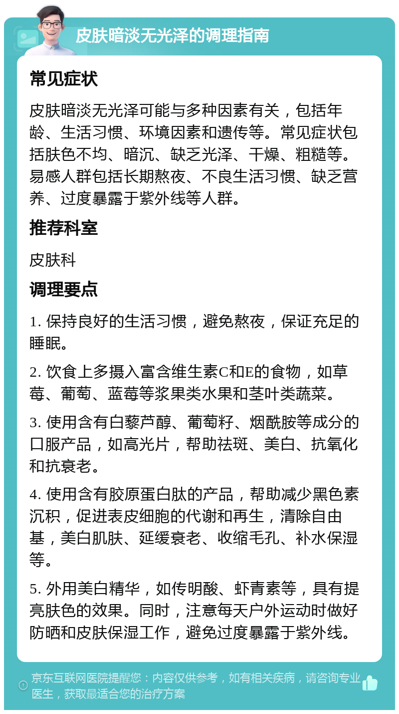 皮肤暗淡无光泽的调理指南 常见症状 皮肤暗淡无光泽可能与多种因素有关，包括年龄、生活习惯、环境因素和遗传等。常见症状包括肤色不均、暗沉、缺乏光泽、干燥、粗糙等。易感人群包括长期熬夜、不良生活习惯、缺乏营养、过度暴露于紫外线等人群。 推荐科室 皮肤科 调理要点 1. 保持良好的生活习惯，避免熬夜，保证充足的睡眠。 2. 饮食上多摄入富含维生素C和E的食物，如草莓、葡萄、蓝莓等浆果类水果和茎叶类蔬菜。 3. 使用含有白藜芦醇、葡萄籽、烟酰胺等成分的口服产品，如高光片，帮助祛斑、美白、抗氧化和抗衰老。 4. 使用含有胶原蛋白肽的产品，帮助减少黑色素沉积，促进表皮细胞的代谢和再生，清除自由基，美白肌肤、延缓衰老、收缩毛孔、补水保湿等。 5. 外用美白精华，如传明酸、虾青素等，具有提亮肤色的效果。同时，注意每天户外运动时做好防晒和皮肤保湿工作，避免过度暴露于紫外线。