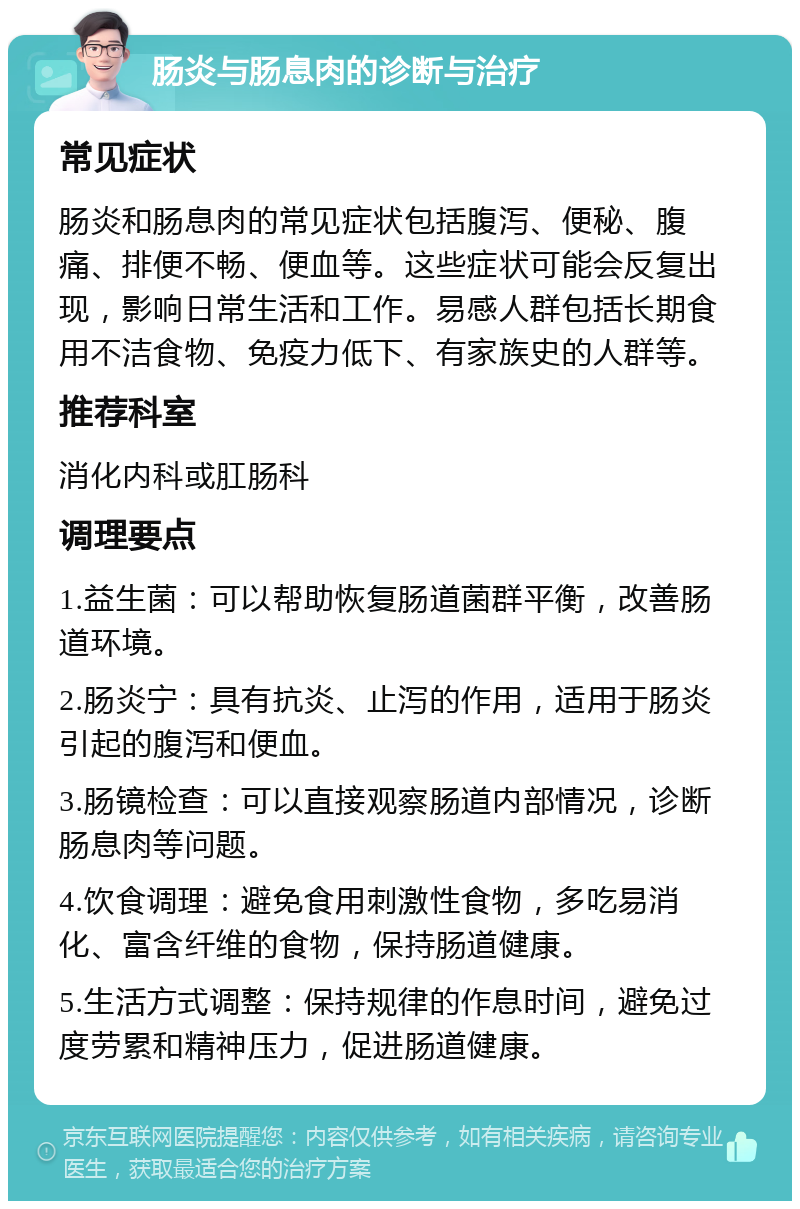 肠炎与肠息肉的诊断与治疗 常见症状 肠炎和肠息肉的常见症状包括腹泻、便秘、腹痛、排便不畅、便血等。这些症状可能会反复出现，影响日常生活和工作。易感人群包括长期食用不洁食物、免疫力低下、有家族史的人群等。 推荐科室 消化内科或肛肠科 调理要点 1.益生菌：可以帮助恢复肠道菌群平衡，改善肠道环境。 2.肠炎宁：具有抗炎、止泻的作用，适用于肠炎引起的腹泻和便血。 3.肠镜检查：可以直接观察肠道内部情况，诊断肠息肉等问题。 4.饮食调理：避免食用刺激性食物，多吃易消化、富含纤维的食物，保持肠道健康。 5.生活方式调整：保持规律的作息时间，避免过度劳累和精神压力，促进肠道健康。