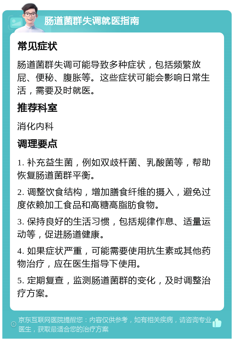 肠道菌群失调就医指南 常见症状 肠道菌群失调可能导致多种症状，包括频繁放屁、便秘、腹胀等。这些症状可能会影响日常生活，需要及时就医。 推荐科室 消化内科 调理要点 1. 补充益生菌，例如双歧杆菌、乳酸菌等，帮助恢复肠道菌群平衡。 2. 调整饮食结构，增加膳食纤维的摄入，避免过度依赖加工食品和高糖高脂肪食物。 3. 保持良好的生活习惯，包括规律作息、适量运动等，促进肠道健康。 4. 如果症状严重，可能需要使用抗生素或其他药物治疗，应在医生指导下使用。 5. 定期复查，监测肠道菌群的变化，及时调整治疗方案。