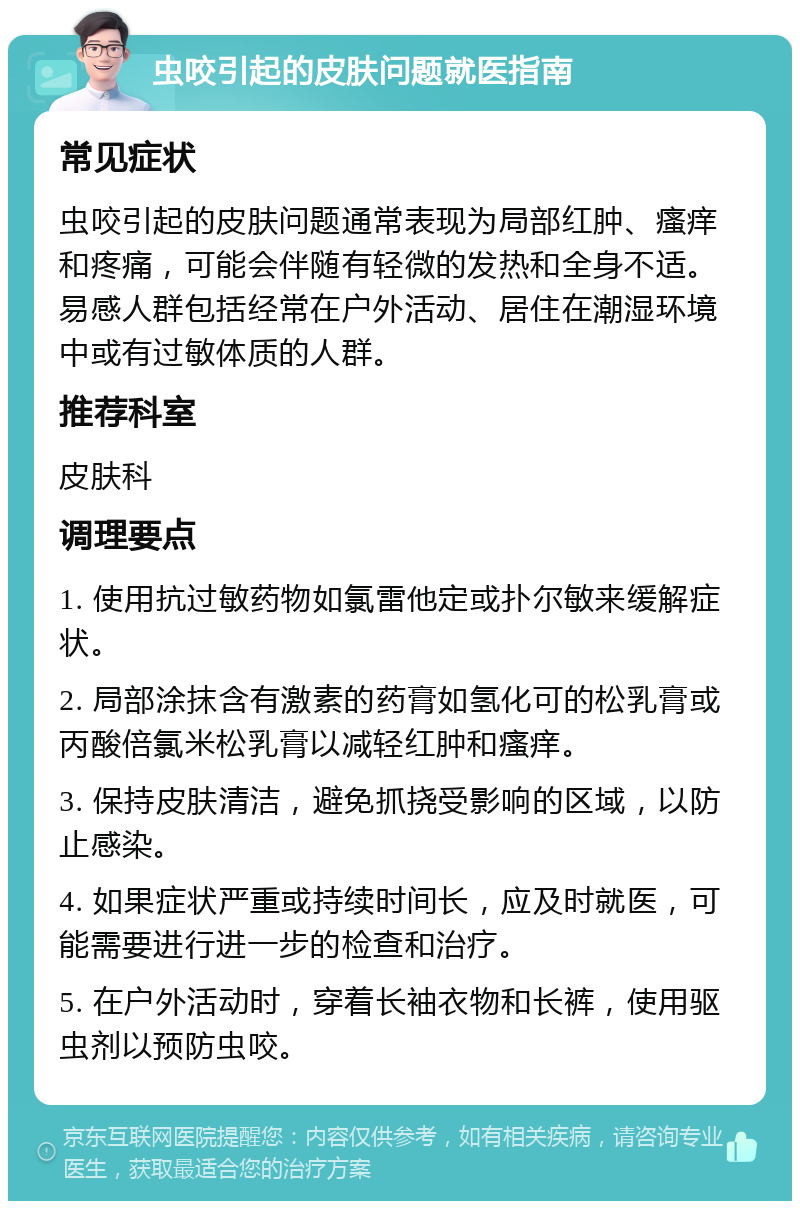 虫咬引起的皮肤问题就医指南 常见症状 虫咬引起的皮肤问题通常表现为局部红肿、瘙痒和疼痛，可能会伴随有轻微的发热和全身不适。易感人群包括经常在户外活动、居住在潮湿环境中或有过敏体质的人群。 推荐科室 皮肤科 调理要点 1. 使用抗过敏药物如氯雷他定或扑尔敏来缓解症状。 2. 局部涂抹含有激素的药膏如氢化可的松乳膏或丙酸倍氯米松乳膏以减轻红肿和瘙痒。 3. 保持皮肤清洁，避免抓挠受影响的区域，以防止感染。 4. 如果症状严重或持续时间长，应及时就医，可能需要进行进一步的检查和治疗。 5. 在户外活动时，穿着长袖衣物和长裤，使用驱虫剂以预防虫咬。