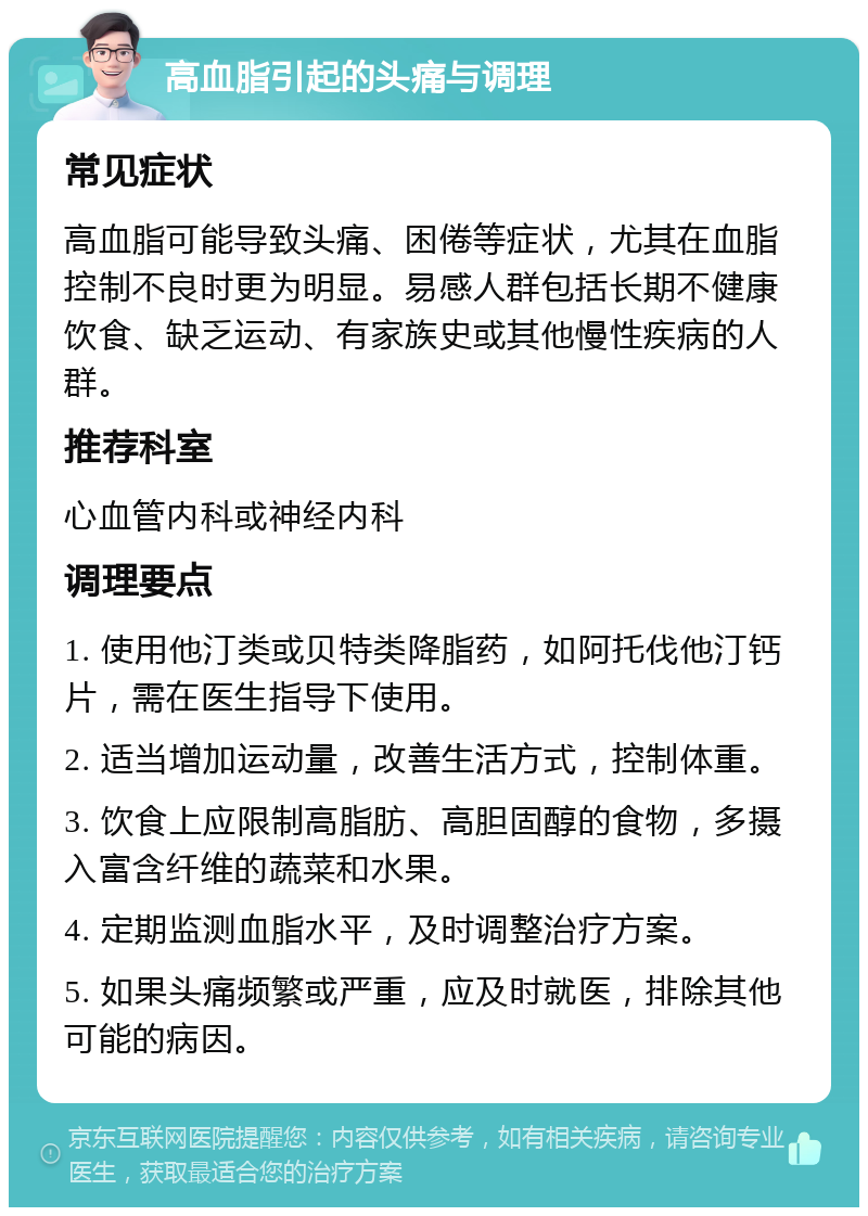 高血脂引起的头痛与调理 常见症状 高血脂可能导致头痛、困倦等症状，尤其在血脂控制不良时更为明显。易感人群包括长期不健康饮食、缺乏运动、有家族史或其他慢性疾病的人群。 推荐科室 心血管内科或神经内科 调理要点 1. 使用他汀类或贝特类降脂药，如阿托伐他汀钙片，需在医生指导下使用。 2. 适当增加运动量，改善生活方式，控制体重。 3. 饮食上应限制高脂肪、高胆固醇的食物，多摄入富含纤维的蔬菜和水果。 4. 定期监测血脂水平，及时调整治疗方案。 5. 如果头痛频繁或严重，应及时就医，排除其他可能的病因。