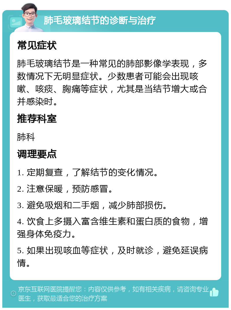 肺毛玻璃结节的诊断与治疗 常见症状 肺毛玻璃结节是一种常见的肺部影像学表现，多数情况下无明显症状。少数患者可能会出现咳嗽、咳痰、胸痛等症状，尤其是当结节增大或合并感染时。 推荐科室 肺科 调理要点 1. 定期复查，了解结节的变化情况。 2. 注意保暖，预防感冒。 3. 避免吸烟和二手烟，减少肺部损伤。 4. 饮食上多摄入富含维生素和蛋白质的食物，增强身体免疫力。 5. 如果出现咳血等症状，及时就诊，避免延误病情。