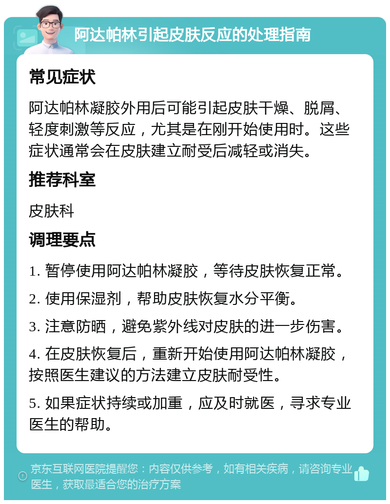 阿达帕林引起皮肤反应的处理指南 常见症状 阿达帕林凝胶外用后可能引起皮肤干燥、脱屑、轻度刺激等反应，尤其是在刚开始使用时。这些症状通常会在皮肤建立耐受后减轻或消失。 推荐科室 皮肤科 调理要点 1. 暂停使用阿达帕林凝胶，等待皮肤恢复正常。 2. 使用保湿剂，帮助皮肤恢复水分平衡。 3. 注意防晒，避免紫外线对皮肤的进一步伤害。 4. 在皮肤恢复后，重新开始使用阿达帕林凝胶，按照医生建议的方法建立皮肤耐受性。 5. 如果症状持续或加重，应及时就医，寻求专业医生的帮助。