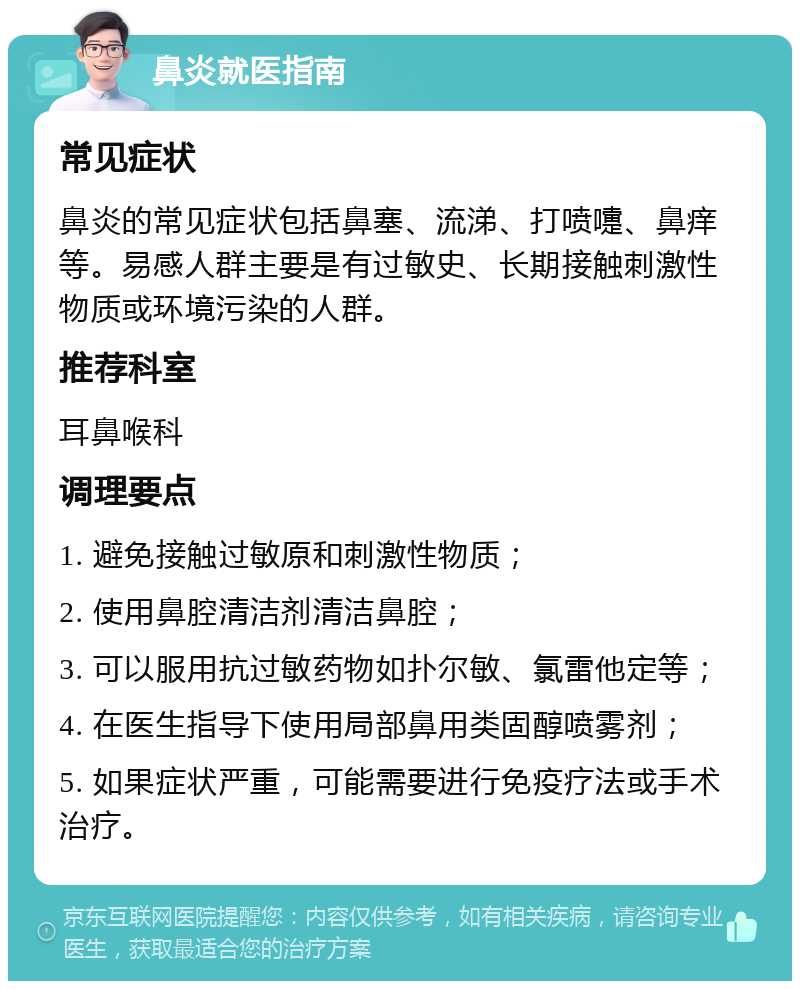 鼻炎就医指南 常见症状 鼻炎的常见症状包括鼻塞、流涕、打喷嚏、鼻痒等。易感人群主要是有过敏史、长期接触刺激性物质或环境污染的人群。 推荐科室 耳鼻喉科 调理要点 1. 避免接触过敏原和刺激性物质； 2. 使用鼻腔清洁剂清洁鼻腔； 3. 可以服用抗过敏药物如扑尔敏、氯雷他定等； 4. 在医生指导下使用局部鼻用类固醇喷雾剂； 5. 如果症状严重，可能需要进行免疫疗法或手术治疗。