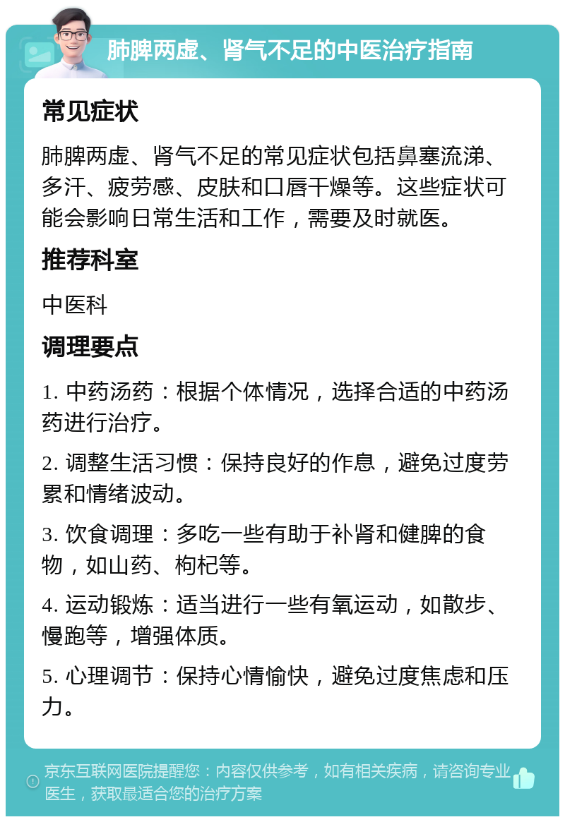 肺脾两虚、肾气不足的中医治疗指南 常见症状 肺脾两虚、肾气不足的常见症状包括鼻塞流涕、多汗、疲劳感、皮肤和口唇干燥等。这些症状可能会影响日常生活和工作，需要及时就医。 推荐科室 中医科 调理要点 1. 中药汤药：根据个体情况，选择合适的中药汤药进行治疗。 2. 调整生活习惯：保持良好的作息，避免过度劳累和情绪波动。 3. 饮食调理：多吃一些有助于补肾和健脾的食物，如山药、枸杞等。 4. 运动锻炼：适当进行一些有氧运动，如散步、慢跑等，增强体质。 5. 心理调节：保持心情愉快，避免过度焦虑和压力。