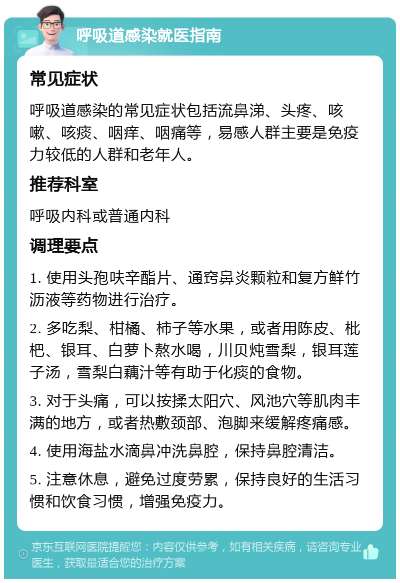 呼吸道感染就医指南 常见症状 呼吸道感染的常见症状包括流鼻涕、头疼、咳嗽、咳痰、咽痒、咽痛等，易感人群主要是免疫力较低的人群和老年人。 推荐科室 呼吸内科或普通内科 调理要点 1. 使用头孢呋辛酯片、通窍鼻炎颗粒和复方鲜竹沥液等药物进行治疗。 2. 多吃梨、柑橘、柿子等水果，或者用陈皮、枇杷、银耳、白萝卜熬水喝，川贝炖雪梨，银耳莲子汤，雪梨白藕汁等有助于化痰的食物。 3. 对于头痛，可以按揉太阳穴、风池穴等肌肉丰满的地方，或者热敷颈部、泡脚来缓解疼痛感。 4. 使用海盐水滴鼻冲洗鼻腔，保持鼻腔清洁。 5. 注意休息，避免过度劳累，保持良好的生活习惯和饮食习惯，增强免疫力。