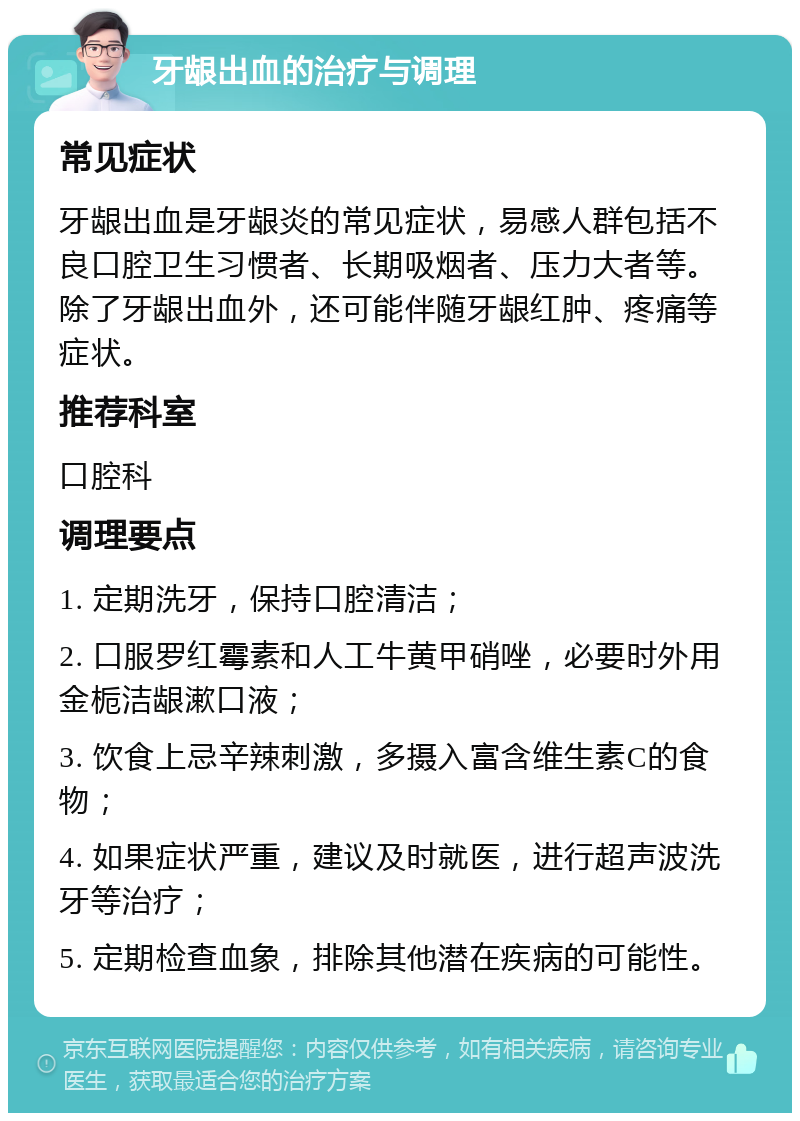 牙龈出血的治疗与调理 常见症状 牙龈出血是牙龈炎的常见症状，易感人群包括不良口腔卫生习惯者、长期吸烟者、压力大者等。除了牙龈出血外，还可能伴随牙龈红肿、疼痛等症状。 推荐科室 口腔科 调理要点 1. 定期洗牙，保持口腔清洁； 2. 口服罗红霉素和人工牛黄甲硝唑，必要时外用金栀洁龈漱口液； 3. 饮食上忌辛辣刺激，多摄入富含维生素C的食物； 4. 如果症状严重，建议及时就医，进行超声波洗牙等治疗； 5. 定期检查血象，排除其他潜在疾病的可能性。